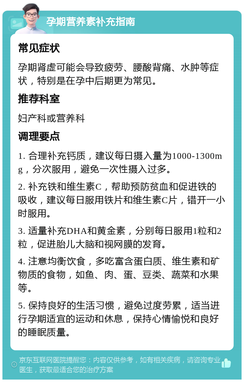 孕期营养素补充指南 常见症状 孕期肾虚可能会导致疲劳、腰酸背痛、水肿等症状，特别是在孕中后期更为常见。 推荐科室 妇产科或营养科 调理要点 1. 合理补充钙质，建议每日摄入量为1000-1300mg，分次服用，避免一次性摄入过多。 2. 补充铁和维生素C，帮助预防贫血和促进铁的吸收，建议每日服用铁片和维生素C片，错开一小时服用。 3. 适量补充DHA和黄金素，分别每日服用1粒和2粒，促进胎儿大脑和视网膜的发育。 4. 注意均衡饮食，多吃富含蛋白质、维生素和矿物质的食物，如鱼、肉、蛋、豆类、蔬菜和水果等。 5. 保持良好的生活习惯，避免过度劳累，适当进行孕期适宜的运动和休息，保持心情愉悦和良好的睡眠质量。