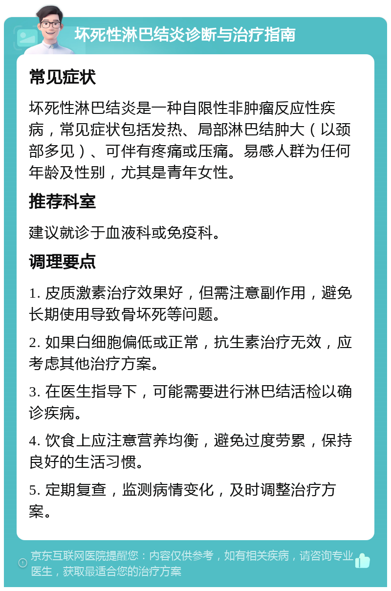 坏死性淋巴结炎诊断与治疗指南 常见症状 坏死性淋巴结炎是一种自限性非肿瘤反应性疾病，常见症状包括发热、局部淋巴结肿大（以颈部多见）、可伴有疼痛或压痛。易感人群为任何年龄及性别，尤其是青年女性。 推荐科室 建议就诊于血液科或免疫科。 调理要点 1. 皮质激素治疗效果好，但需注意副作用，避免长期使用导致骨坏死等问题。 2. 如果白细胞偏低或正常，抗生素治疗无效，应考虑其他治疗方案。 3. 在医生指导下，可能需要进行淋巴结活检以确诊疾病。 4. 饮食上应注意营养均衡，避免过度劳累，保持良好的生活习惯。 5. 定期复查，监测病情变化，及时调整治疗方案。