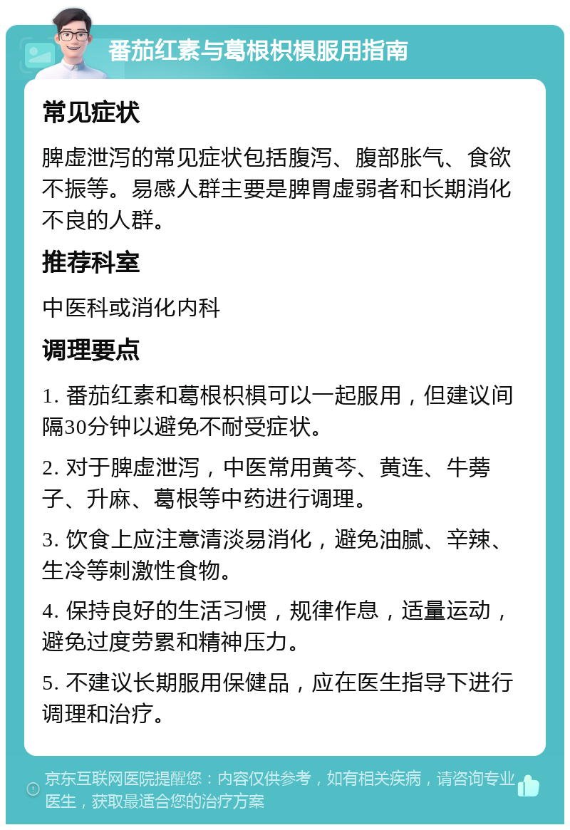 番茄红素与葛根枳椇服用指南 常见症状 脾虚泄泻的常见症状包括腹泻、腹部胀气、食欲不振等。易感人群主要是脾胃虚弱者和长期消化不良的人群。 推荐科室 中医科或消化内科 调理要点 1. 番茄红素和葛根枳椇可以一起服用，但建议间隔30分钟以避免不耐受症状。 2. 对于脾虚泄泻，中医常用黄芩、黄连、牛蒡子、升麻、葛根等中药进行调理。 3. 饮食上应注意清淡易消化，避免油腻、辛辣、生冷等刺激性食物。 4. 保持良好的生活习惯，规律作息，适量运动，避免过度劳累和精神压力。 5. 不建议长期服用保健品，应在医生指导下进行调理和治疗。