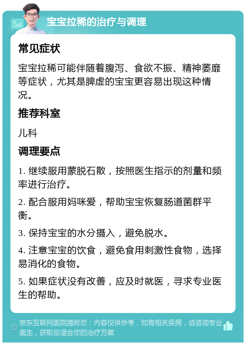 宝宝拉稀的治疗与调理 常见症状 宝宝拉稀可能伴随着腹泻、食欲不振、精神萎靡等症状，尤其是脾虚的宝宝更容易出现这种情况。 推荐科室 儿科 调理要点 1. 继续服用蒙脱石散，按照医生指示的剂量和频率进行治疗。 2. 配合服用妈咪爱，帮助宝宝恢复肠道菌群平衡。 3. 保持宝宝的水分摄入，避免脱水。 4. 注意宝宝的饮食，避免食用刺激性食物，选择易消化的食物。 5. 如果症状没有改善，应及时就医，寻求专业医生的帮助。