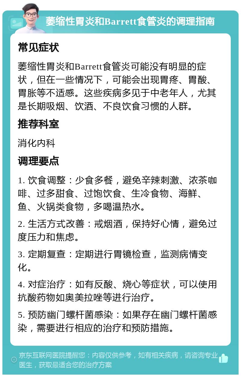 萎缩性胃炎和Barrett食管炎的调理指南 常见症状 萎缩性胃炎和Barrett食管炎可能没有明显的症状，但在一些情况下，可能会出现胃疼、胃酸、胃胀等不适感。这些疾病多见于中老年人，尤其是长期吸烟、饮酒、不良饮食习惯的人群。 推荐科室 消化内科 调理要点 1. 饮食调整：少食多餐，避免辛辣刺激、浓茶咖啡、过多甜食、过饱饮食、生冷食物、海鲜、鱼、火锅类食物，多喝温热水。 2. 生活方式改善：戒烟酒，保持好心情，避免过度压力和焦虑。 3. 定期复查：定期进行胃镜检查，监测病情变化。 4. 对症治疗：如有反酸、烧心等症状，可以使用抗酸药物如奥美拉唑等进行治疗。 5. 预防幽门螺杆菌感染：如果存在幽门螺杆菌感染，需要进行相应的治疗和预防措施。