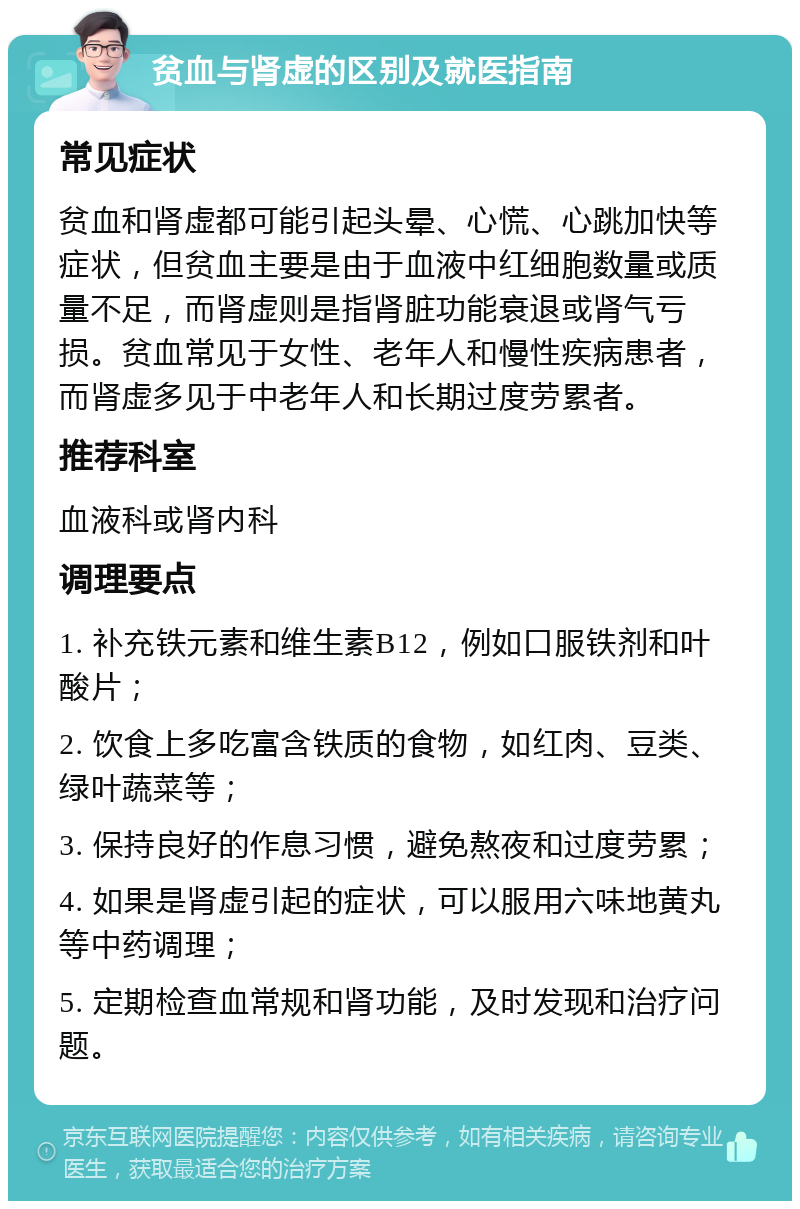 贫血与肾虚的区别及就医指南 常见症状 贫血和肾虚都可能引起头晕、心慌、心跳加快等症状，但贫血主要是由于血液中红细胞数量或质量不足，而肾虚则是指肾脏功能衰退或肾气亏损。贫血常见于女性、老年人和慢性疾病患者，而肾虚多见于中老年人和长期过度劳累者。 推荐科室 血液科或肾内科 调理要点 1. 补充铁元素和维生素B12，例如口服铁剂和叶酸片； 2. 饮食上多吃富含铁质的食物，如红肉、豆类、绿叶蔬菜等； 3. 保持良好的作息习惯，避免熬夜和过度劳累； 4. 如果是肾虚引起的症状，可以服用六味地黄丸等中药调理； 5. 定期检查血常规和肾功能，及时发现和治疗问题。