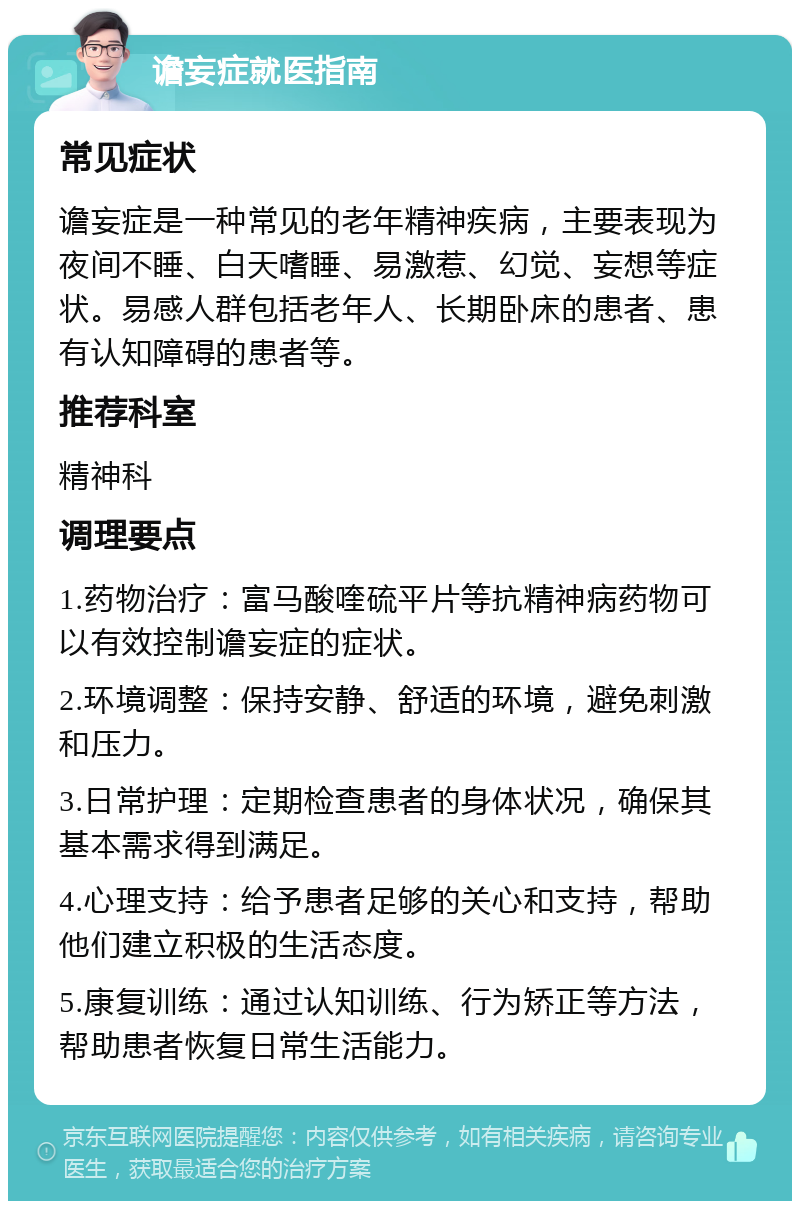 谵妄症就医指南 常见症状 谵妄症是一种常见的老年精神疾病，主要表现为夜间不睡、白天嗜睡、易激惹、幻觉、妄想等症状。易感人群包括老年人、长期卧床的患者、患有认知障碍的患者等。 推荐科室 精神科 调理要点 1.药物治疗：富马酸喹硫平片等抗精神病药物可以有效控制谵妄症的症状。 2.环境调整：保持安静、舒适的环境，避免刺激和压力。 3.日常护理：定期检查患者的身体状况，确保其基本需求得到满足。 4.心理支持：给予患者足够的关心和支持，帮助他们建立积极的生活态度。 5.康复训练：通过认知训练、行为矫正等方法，帮助患者恢复日常生活能力。