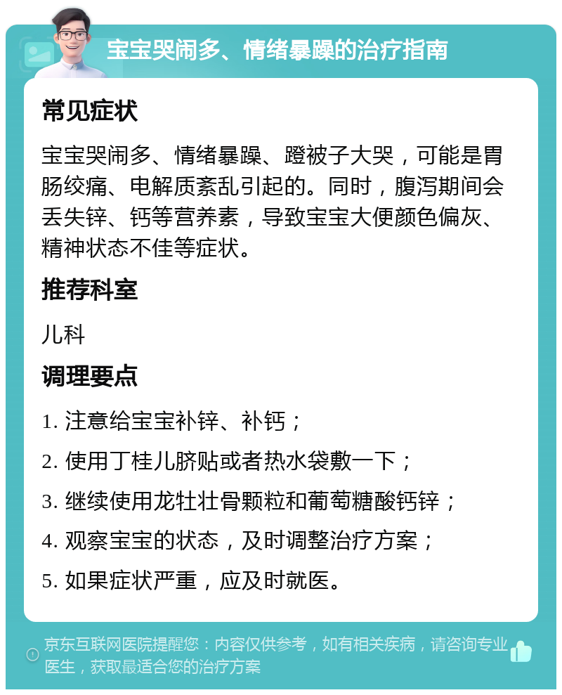 宝宝哭闹多、情绪暴躁的治疗指南 常见症状 宝宝哭闹多、情绪暴躁、蹬被子大哭，可能是胃肠绞痛、电解质紊乱引起的。同时，腹泻期间会丢失锌、钙等营养素，导致宝宝大便颜色偏灰、精神状态不佳等症状。 推荐科室 儿科 调理要点 1. 注意给宝宝补锌、补钙； 2. 使用丁桂儿脐贴或者热水袋敷一下； 3. 继续使用龙牡壮骨颗粒和葡萄糖酸钙锌； 4. 观察宝宝的状态，及时调整治疗方案； 5. 如果症状严重，应及时就医。