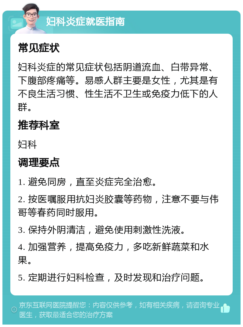 妇科炎症就医指南 常见症状 妇科炎症的常见症状包括阴道流血、白带异常、下腹部疼痛等。易感人群主要是女性，尤其是有不良生活习惯、性生活不卫生或免疫力低下的人群。 推荐科室 妇科 调理要点 1. 避免同房，直至炎症完全治愈。 2. 按医嘱服用抗妇炎胶囊等药物，注意不要与伟哥等春药同时服用。 3. 保持外阴清洁，避免使用刺激性洗液。 4. 加强营养，提高免疫力，多吃新鲜蔬菜和水果。 5. 定期进行妇科检查，及时发现和治疗问题。