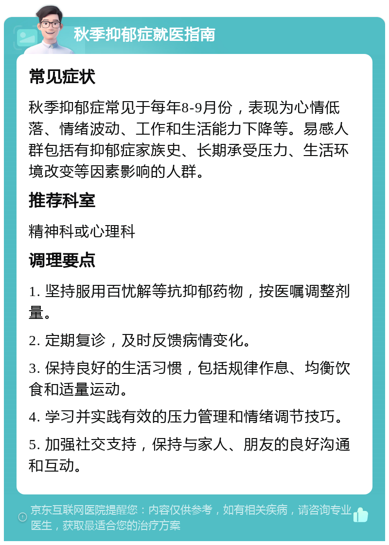 秋季抑郁症就医指南 常见症状 秋季抑郁症常见于每年8-9月份，表现为心情低落、情绪波动、工作和生活能力下降等。易感人群包括有抑郁症家族史、长期承受压力、生活环境改变等因素影响的人群。 推荐科室 精神科或心理科 调理要点 1. 坚持服用百忧解等抗抑郁药物，按医嘱调整剂量。 2. 定期复诊，及时反馈病情变化。 3. 保持良好的生活习惯，包括规律作息、均衡饮食和适量运动。 4. 学习并实践有效的压力管理和情绪调节技巧。 5. 加强社交支持，保持与家人、朋友的良好沟通和互动。