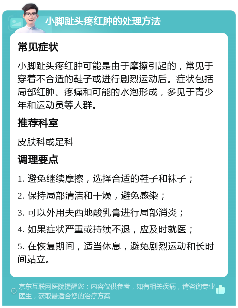 小脚趾头疼红肿的处理方法 常见症状 小脚趾头疼红肿可能是由于摩擦引起的，常见于穿着不合适的鞋子或进行剧烈运动后。症状包括局部红肿、疼痛和可能的水泡形成，多见于青少年和运动员等人群。 推荐科室 皮肤科或足科 调理要点 1. 避免继续摩擦，选择合适的鞋子和袜子； 2. 保持局部清洁和干燥，避免感染； 3. 可以外用夫西地酸乳膏进行局部消炎； 4. 如果症状严重或持续不退，应及时就医； 5. 在恢复期间，适当休息，避免剧烈运动和长时间站立。