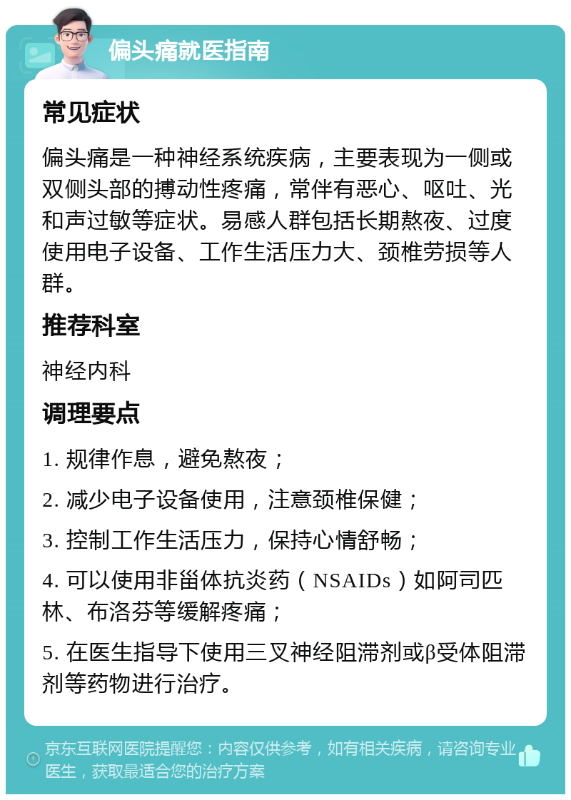 偏头痛就医指南 常见症状 偏头痛是一种神经系统疾病，主要表现为一侧或双侧头部的搏动性疼痛，常伴有恶心、呕吐、光和声过敏等症状。易感人群包括长期熬夜、过度使用电子设备、工作生活压力大、颈椎劳损等人群。 推荐科室 神经内科 调理要点 1. 规律作息，避免熬夜； 2. 减少电子设备使用，注意颈椎保健； 3. 控制工作生活压力，保持心情舒畅； 4. 可以使用非甾体抗炎药（NSAIDs）如阿司匹林、布洛芬等缓解疼痛； 5. 在医生指导下使用三叉神经阻滞剂或β受体阻滞剂等药物进行治疗。