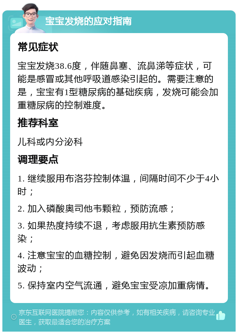 宝宝发烧的应对指南 常见症状 宝宝发烧38.6度，伴随鼻塞、流鼻涕等症状，可能是感冒或其他呼吸道感染引起的。需要注意的是，宝宝有1型糖尿病的基础疾病，发烧可能会加重糖尿病的控制难度。 推荐科室 儿科或内分泌科 调理要点 1. 继续服用布洛芬控制体温，间隔时间不少于4小时； 2. 加入磷酸奥司他韦颗粒，预防流感； 3. 如果热度持续不退，考虑服用抗生素预防感染； 4. 注意宝宝的血糖控制，避免因发烧而引起血糖波动； 5. 保持室内空气流通，避免宝宝受凉加重病情。