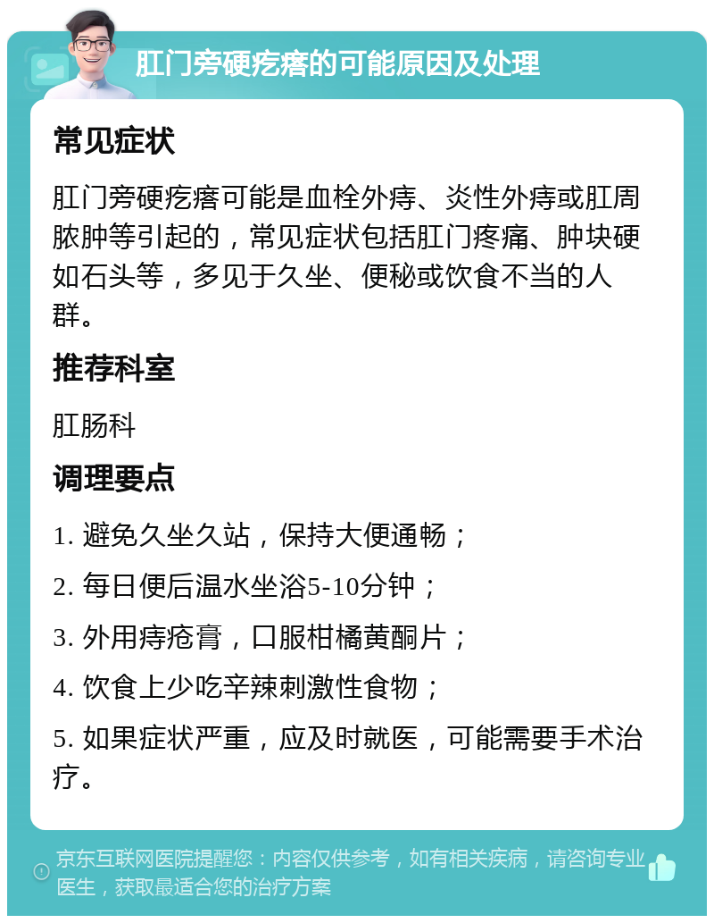 肛门旁硬疙瘩的可能原因及处理 常见症状 肛门旁硬疙瘩可能是血栓外痔、炎性外痔或肛周脓肿等引起的，常见症状包括肛门疼痛、肿块硬如石头等，多见于久坐、便秘或饮食不当的人群。 推荐科室 肛肠科 调理要点 1. 避免久坐久站，保持大便通畅； 2. 每日便后温水坐浴5-10分钟； 3. 外用痔疮膏，口服柑橘黄酮片； 4. 饮食上少吃辛辣刺激性食物； 5. 如果症状严重，应及时就医，可能需要手术治疗。