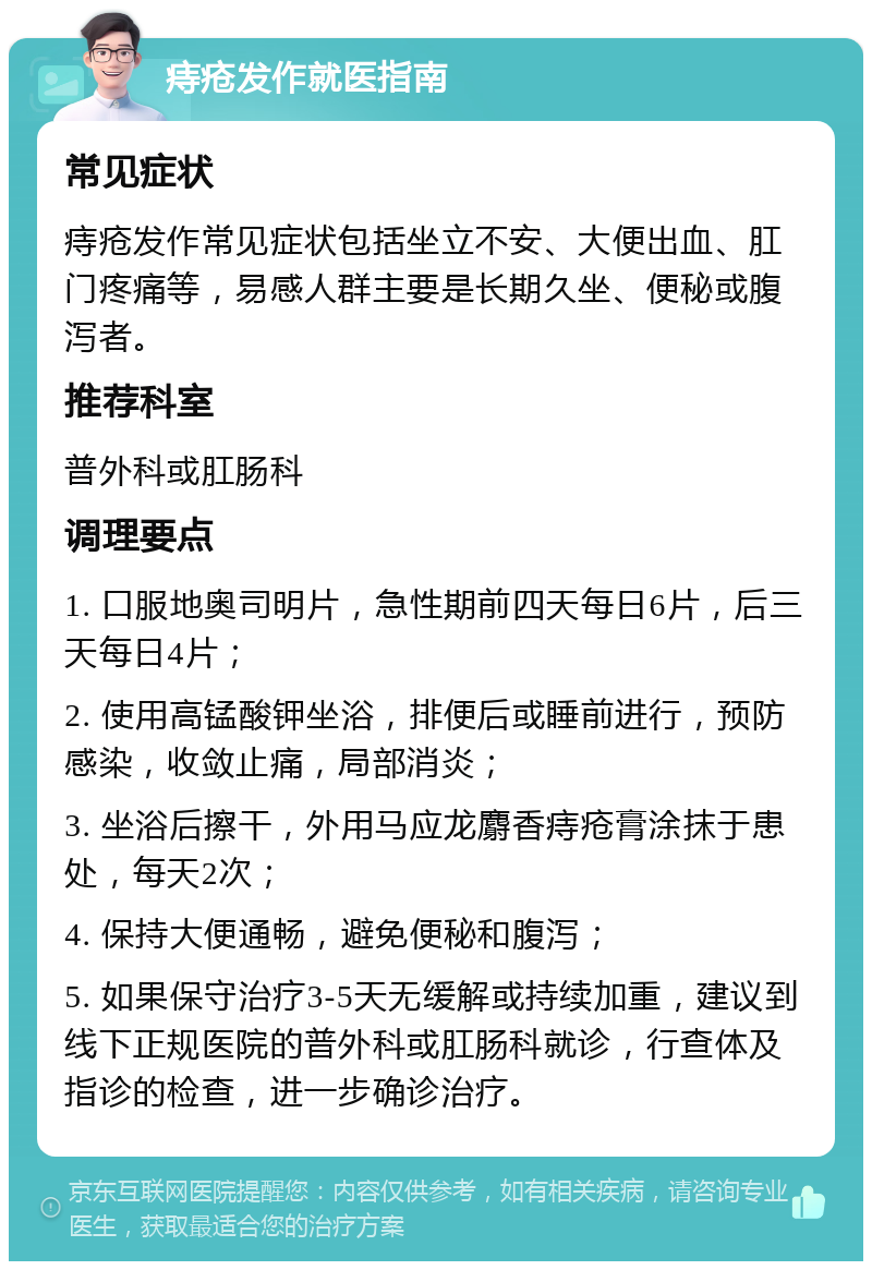 痔疮发作就医指南 常见症状 痔疮发作常见症状包括坐立不安、大便出血、肛门疼痛等，易感人群主要是长期久坐、便秘或腹泻者。 推荐科室 普外科或肛肠科 调理要点 1. 口服地奥司明片，急性期前四天每日6片，后三天每日4片； 2. 使用高锰酸钾坐浴，排便后或睡前进行，预防感染，收敛止痛，局部消炎； 3. 坐浴后擦干，外用马应龙麝香痔疮膏涂抹于患处，每天2次； 4. 保持大便通畅，避免便秘和腹泻； 5. 如果保守治疗3-5天无缓解或持续加重，建议到线下正规医院的普外科或肛肠科就诊，行查体及指诊的检查，进一步确诊治疗。