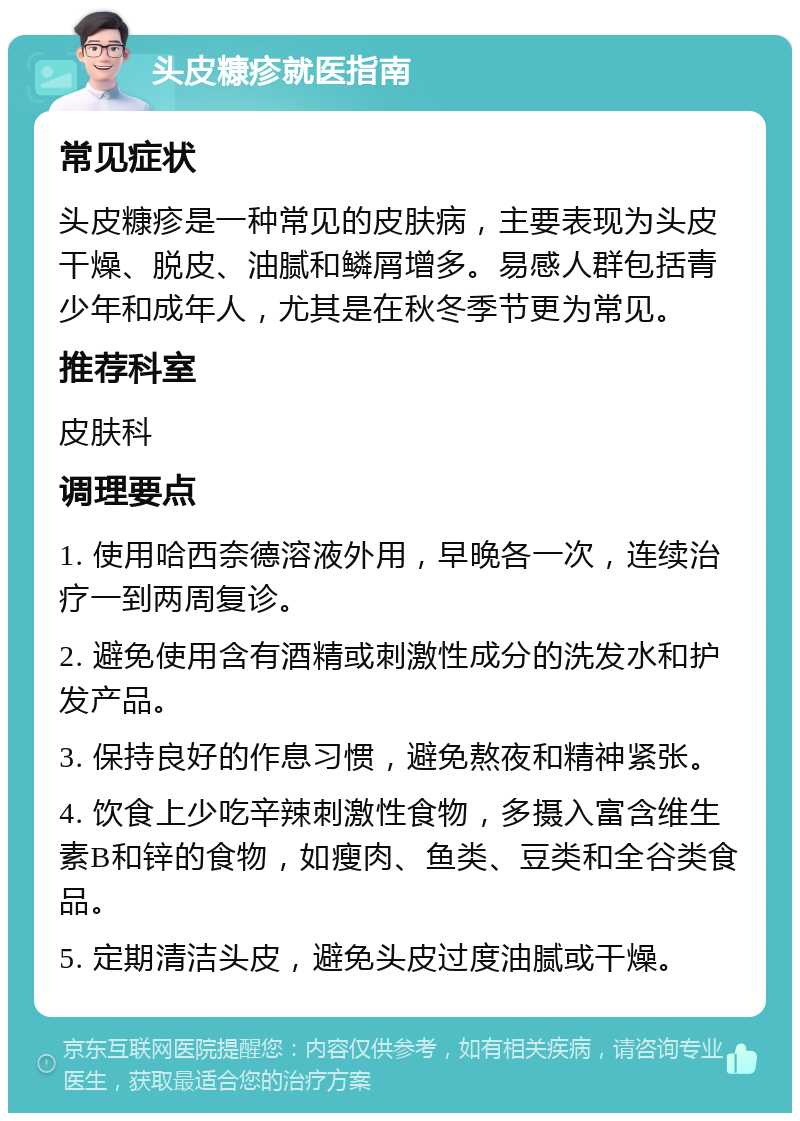 头皮糠疹就医指南 常见症状 头皮糠疹是一种常见的皮肤病，主要表现为头皮干燥、脱皮、油腻和鳞屑增多。易感人群包括青少年和成年人，尤其是在秋冬季节更为常见。 推荐科室 皮肤科 调理要点 1. 使用哈西奈德溶液外用，早晚各一次，连续治疗一到两周复诊。 2. 避免使用含有酒精或刺激性成分的洗发水和护发产品。 3. 保持良好的作息习惯，避免熬夜和精神紧张。 4. 饮食上少吃辛辣刺激性食物，多摄入富含维生素B和锌的食物，如瘦肉、鱼类、豆类和全谷类食品。 5. 定期清洁头皮，避免头皮过度油腻或干燥。