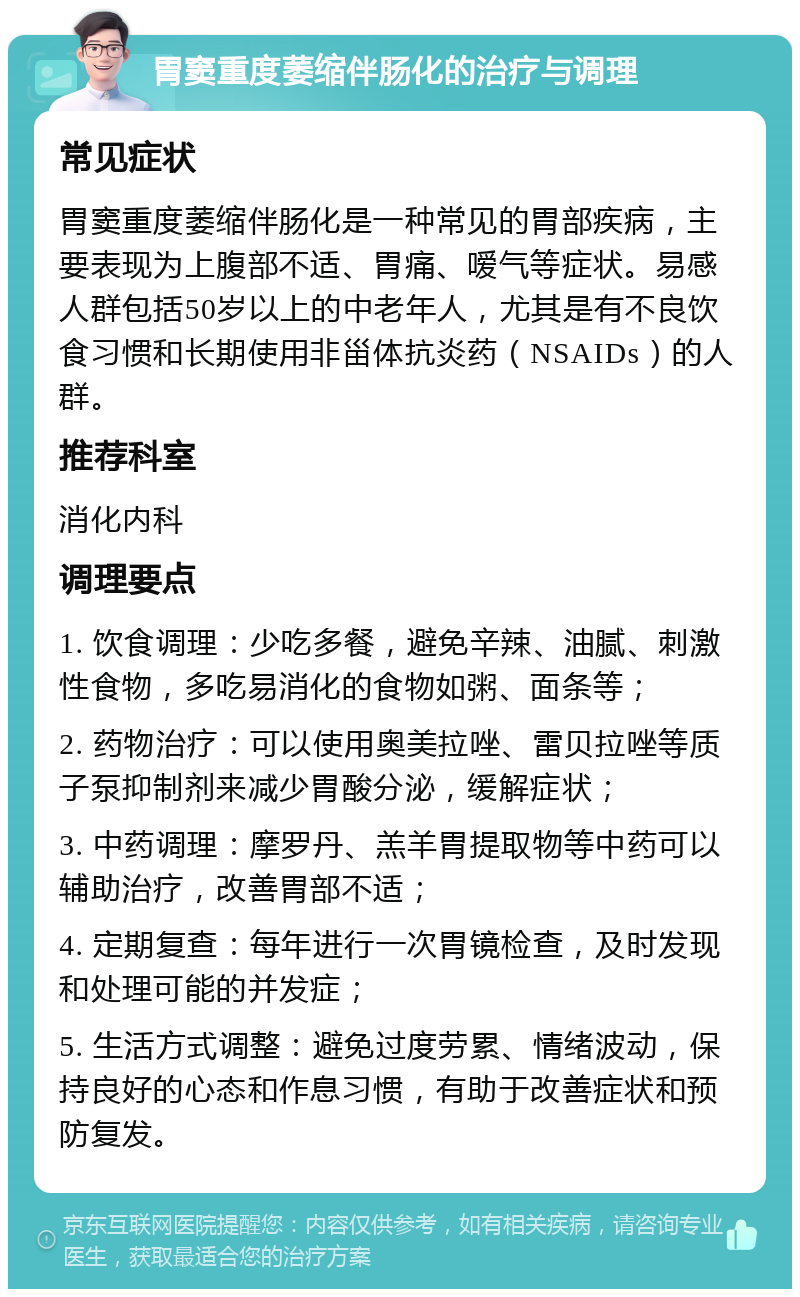 胃窦重度萎缩伴肠化的治疗与调理 常见症状 胃窦重度萎缩伴肠化是一种常见的胃部疾病，主要表现为上腹部不适、胃痛、嗳气等症状。易感人群包括50岁以上的中老年人，尤其是有不良饮食习惯和长期使用非甾体抗炎药（NSAIDs）的人群。 推荐科室 消化内科 调理要点 1. 饮食调理：少吃多餐，避免辛辣、油腻、刺激性食物，多吃易消化的食物如粥、面条等； 2. 药物治疗：可以使用奥美拉唑、雷贝拉唑等质子泵抑制剂来减少胃酸分泌，缓解症状； 3. 中药调理：摩罗丹、羔羊胃提取物等中药可以辅助治疗，改善胃部不适； 4. 定期复查：每年进行一次胃镜检查，及时发现和处理可能的并发症； 5. 生活方式调整：避免过度劳累、情绪波动，保持良好的心态和作息习惯，有助于改善症状和预防复发。