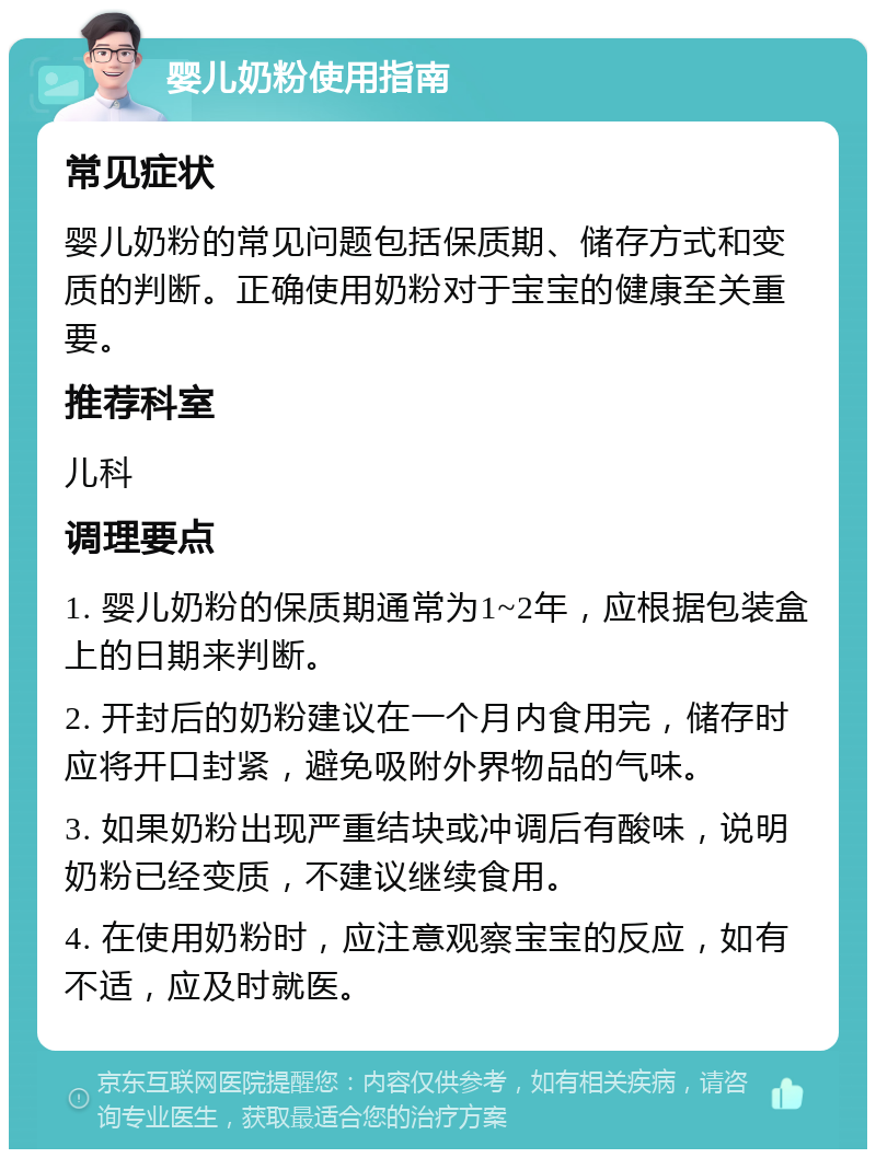 婴儿奶粉使用指南 常见症状 婴儿奶粉的常见问题包括保质期、储存方式和变质的判断。正确使用奶粉对于宝宝的健康至关重要。 推荐科室 儿科 调理要点 1. 婴儿奶粉的保质期通常为1~2年，应根据包装盒上的日期来判断。 2. 开封后的奶粉建议在一个月内食用完，储存时应将开口封紧，避免吸附外界物品的气味。 3. 如果奶粉出现严重结块或冲调后有酸味，说明奶粉已经变质，不建议继续食用。 4. 在使用奶粉时，应注意观察宝宝的反应，如有不适，应及时就医。