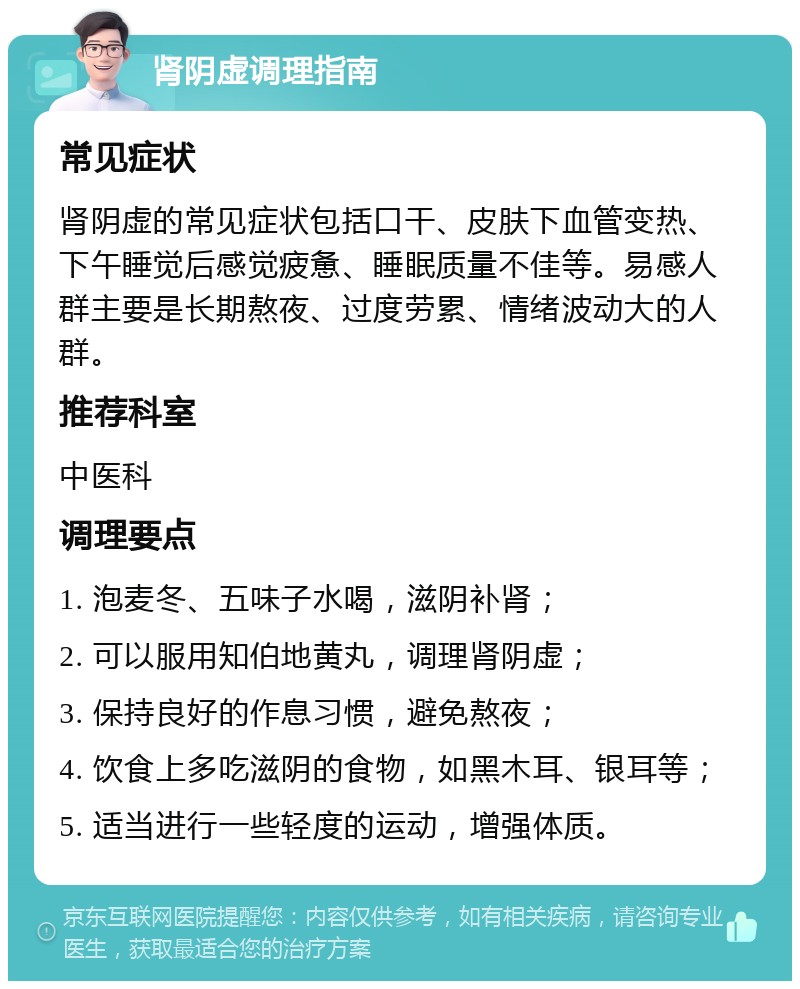 肾阴虚调理指南 常见症状 肾阴虚的常见症状包括口干、皮肤下血管变热、下午睡觉后感觉疲惫、睡眠质量不佳等。易感人群主要是长期熬夜、过度劳累、情绪波动大的人群。 推荐科室 中医科 调理要点 1. 泡麦冬、五味子水喝，滋阴补肾； 2. 可以服用知伯地黄丸，调理肾阴虚； 3. 保持良好的作息习惯，避免熬夜； 4. 饮食上多吃滋阴的食物，如黑木耳、银耳等； 5. 适当进行一些轻度的运动，增强体质。