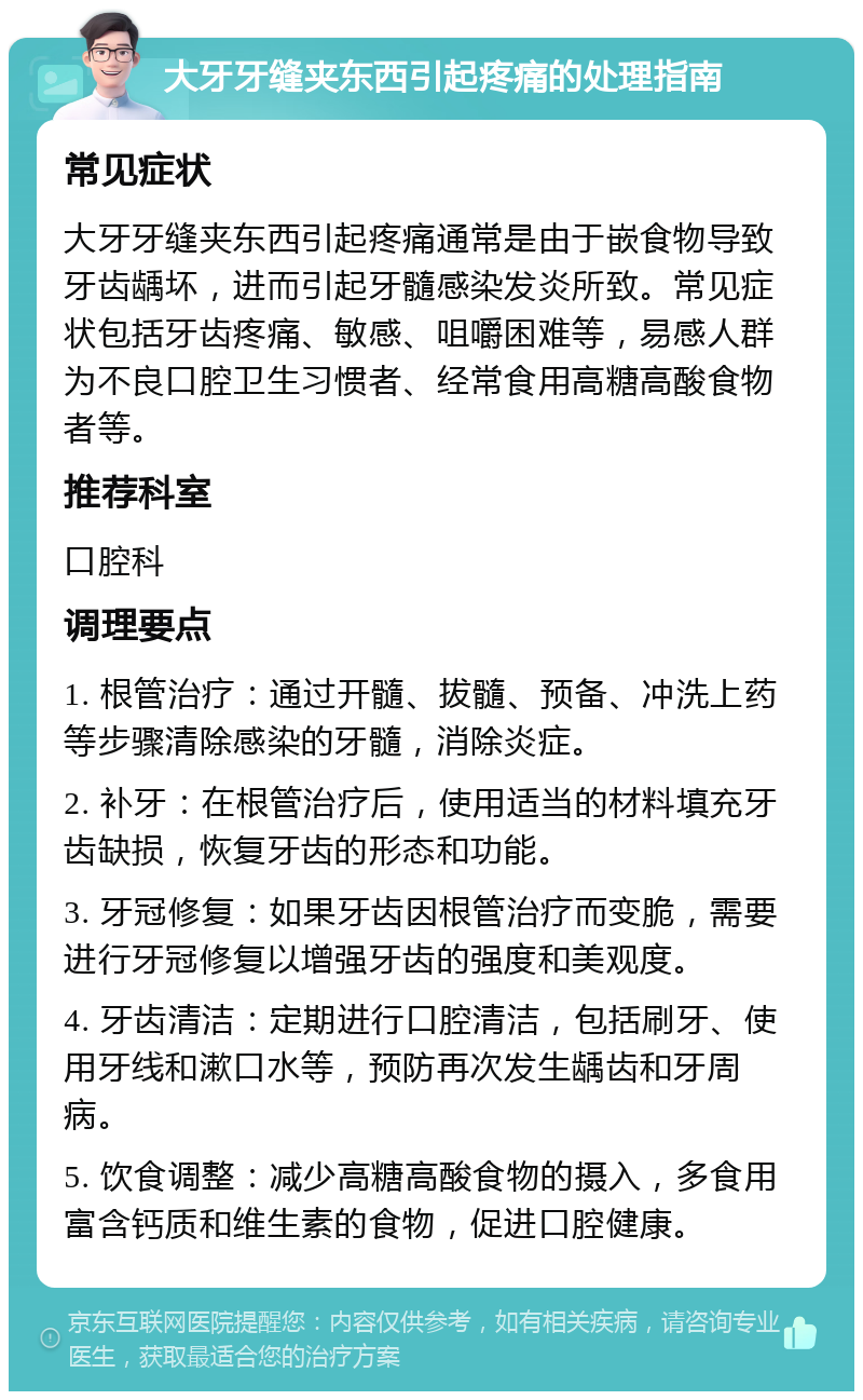 大牙牙缝夹东西引起疼痛的处理指南 常见症状 大牙牙缝夹东西引起疼痛通常是由于嵌食物导致牙齿龋坏，进而引起牙髓感染发炎所致。常见症状包括牙齿疼痛、敏感、咀嚼困难等，易感人群为不良口腔卫生习惯者、经常食用高糖高酸食物者等。 推荐科室 口腔科 调理要点 1. 根管治疗：通过开髓、拔髓、预备、冲洗上药等步骤清除感染的牙髓，消除炎症。 2. 补牙：在根管治疗后，使用适当的材料填充牙齿缺损，恢复牙齿的形态和功能。 3. 牙冠修复：如果牙齿因根管治疗而变脆，需要进行牙冠修复以增强牙齿的强度和美观度。 4. 牙齿清洁：定期进行口腔清洁，包括刷牙、使用牙线和漱口水等，预防再次发生龋齿和牙周病。 5. 饮食调整：减少高糖高酸食物的摄入，多食用富含钙质和维生素的食物，促进口腔健康。