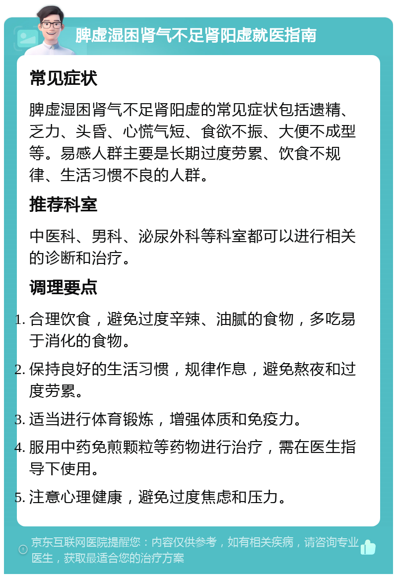 脾虚湿困肾气不足肾阳虚就医指南 常见症状 脾虚湿困肾气不足肾阳虚的常见症状包括遗精、乏力、头昏、心慌气短、食欲不振、大便不成型等。易感人群主要是长期过度劳累、饮食不规律、生活习惯不良的人群。 推荐科室 中医科、男科、泌尿外科等科室都可以进行相关的诊断和治疗。 调理要点 合理饮食，避免过度辛辣、油腻的食物，多吃易于消化的食物。 保持良好的生活习惯，规律作息，避免熬夜和过度劳累。 适当进行体育锻炼，增强体质和免疫力。 服用中药免煎颗粒等药物进行治疗，需在医生指导下使用。 注意心理健康，避免过度焦虑和压力。