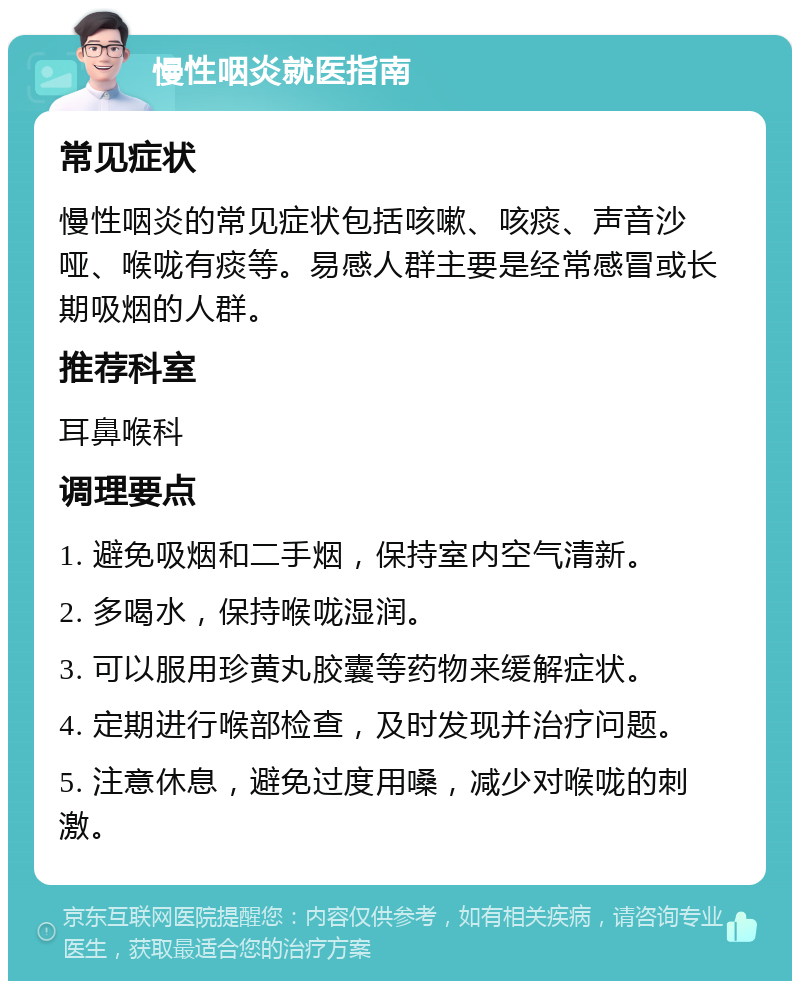 慢性咽炎就医指南 常见症状 慢性咽炎的常见症状包括咳嗽、咳痰、声音沙哑、喉咙有痰等。易感人群主要是经常感冒或长期吸烟的人群。 推荐科室 耳鼻喉科 调理要点 1. 避免吸烟和二手烟，保持室内空气清新。 2. 多喝水，保持喉咙湿润。 3. 可以服用珍黄丸胶囊等药物来缓解症状。 4. 定期进行喉部检查，及时发现并治疗问题。 5. 注意休息，避免过度用嗓，减少对喉咙的刺激。