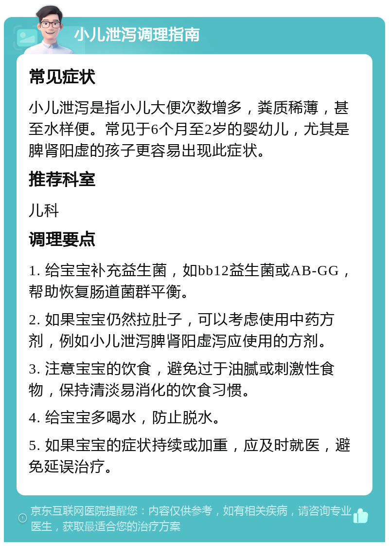 小儿泄泻调理指南 常见症状 小儿泄泻是指小儿大便次数增多，粪质稀薄，甚至水样便。常见于6个月至2岁的婴幼儿，尤其是脾肾阳虚的孩子更容易出现此症状。 推荐科室 儿科 调理要点 1. 给宝宝补充益生菌，如bb12益生菌或AB-GG，帮助恢复肠道菌群平衡。 2. 如果宝宝仍然拉肚子，可以考虑使用中药方剂，例如小儿泄泻脾肾阳虚泻应使用的方剂。 3. 注意宝宝的饮食，避免过于油腻或刺激性食物，保持清淡易消化的饮食习惯。 4. 给宝宝多喝水，防止脱水。 5. 如果宝宝的症状持续或加重，应及时就医，避免延误治疗。