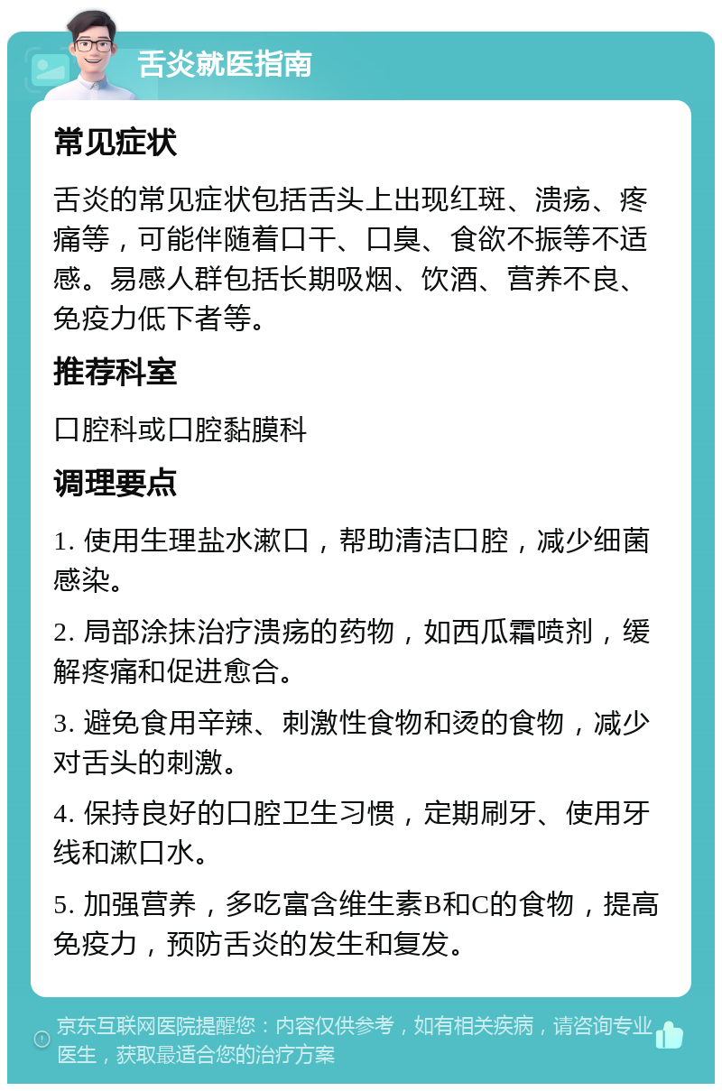 舌炎就医指南 常见症状 舌炎的常见症状包括舌头上出现红斑、溃疡、疼痛等，可能伴随着口干、口臭、食欲不振等不适感。易感人群包括长期吸烟、饮酒、营养不良、免疫力低下者等。 推荐科室 口腔科或口腔黏膜科 调理要点 1. 使用生理盐水漱口，帮助清洁口腔，减少细菌感染。 2. 局部涂抹治疗溃疡的药物，如西瓜霜喷剂，缓解疼痛和促进愈合。 3. 避免食用辛辣、刺激性食物和烫的食物，减少对舌头的刺激。 4. 保持良好的口腔卫生习惯，定期刷牙、使用牙线和漱口水。 5. 加强营养，多吃富含维生素B和C的食物，提高免疫力，预防舌炎的发生和复发。