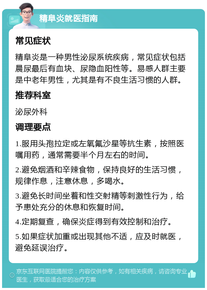 精阜炎就医指南 常见症状 精阜炎是一种男性泌尿系统疾病，常见症状包括晨尿最后有血块、尿隐血阳性等。易感人群主要是中老年男性，尤其是有不良生活习惯的人群。 推荐科室 泌尿外科 调理要点 1.服用头孢拉定或左氧氟沙星等抗生素，按照医嘱用药，通常需要半个月左右的时间。 2.避免烟酒和辛辣食物，保持良好的生活习惯，规律作息，注意休息，多喝水。 3.避免长时间坐着和性交射精等刺激性行为，给予患处充分的休息和恢复时间。 4.定期复查，确保炎症得到有效控制和治疗。 5.如果症状加重或出现其他不适，应及时就医，避免延误治疗。