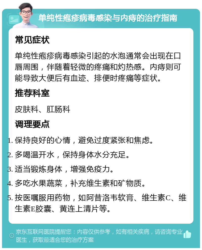 单纯性疱疹病毒感染与内痔的治疗指南 常见症状 单纯性疱疹病毒感染引起的水泡通常会出现在口唇周围，伴随着轻微的疼痛和灼热感。内痔则可能导致大便后有血迹、排便时疼痛等症状。 推荐科室 皮肤科、肛肠科 调理要点 保持良好的心情，避免过度紧张和焦虑。 多喝温开水，保持身体水分充足。 适当锻炼身体，增强免疫力。 多吃水果蔬菜，补充维生素和矿物质。 按医嘱服用药物，如阿昔洛韦软膏、维生素C、维生素E胶囊、黄连上清片等。