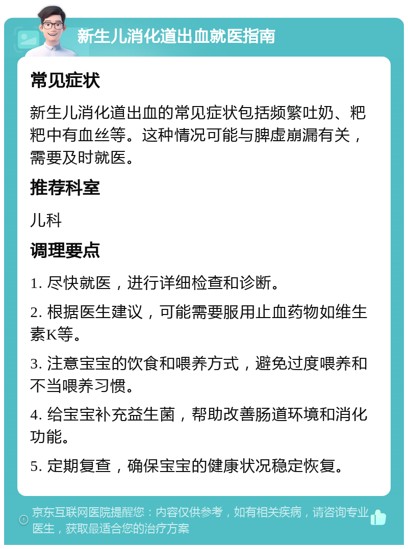 新生儿消化道出血就医指南 常见症状 新生儿消化道出血的常见症状包括频繁吐奶、粑粑中有血丝等。这种情况可能与脾虚崩漏有关，需要及时就医。 推荐科室 儿科 调理要点 1. 尽快就医，进行详细检查和诊断。 2. 根据医生建议，可能需要服用止血药物如维生素K等。 3. 注意宝宝的饮食和喂养方式，避免过度喂养和不当喂养习惯。 4. 给宝宝补充益生菌，帮助改善肠道环境和消化功能。 5. 定期复查，确保宝宝的健康状况稳定恢复。