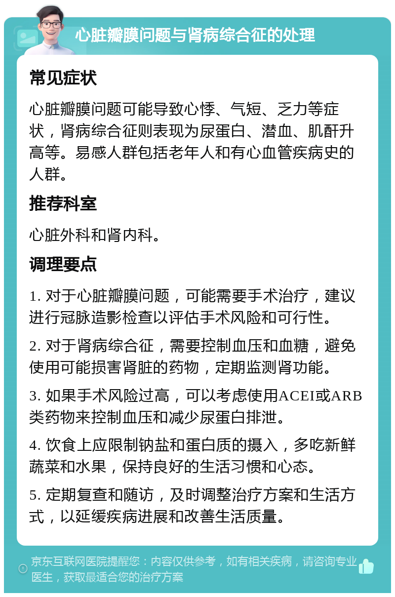 心脏瓣膜问题与肾病综合征的处理 常见症状 心脏瓣膜问题可能导致心悸、气短、乏力等症状，肾病综合征则表现为尿蛋白、潜血、肌酐升高等。易感人群包括老年人和有心血管疾病史的人群。 推荐科室 心脏外科和肾内科。 调理要点 1. 对于心脏瓣膜问题，可能需要手术治疗，建议进行冠脉造影检查以评估手术风险和可行性。 2. 对于肾病综合征，需要控制血压和血糖，避免使用可能损害肾脏的药物，定期监测肾功能。 3. 如果手术风险过高，可以考虑使用ACEI或ARB类药物来控制血压和减少尿蛋白排泄。 4. 饮食上应限制钠盐和蛋白质的摄入，多吃新鲜蔬菜和水果，保持良好的生活习惯和心态。 5. 定期复查和随访，及时调整治疗方案和生活方式，以延缓疾病进展和改善生活质量。