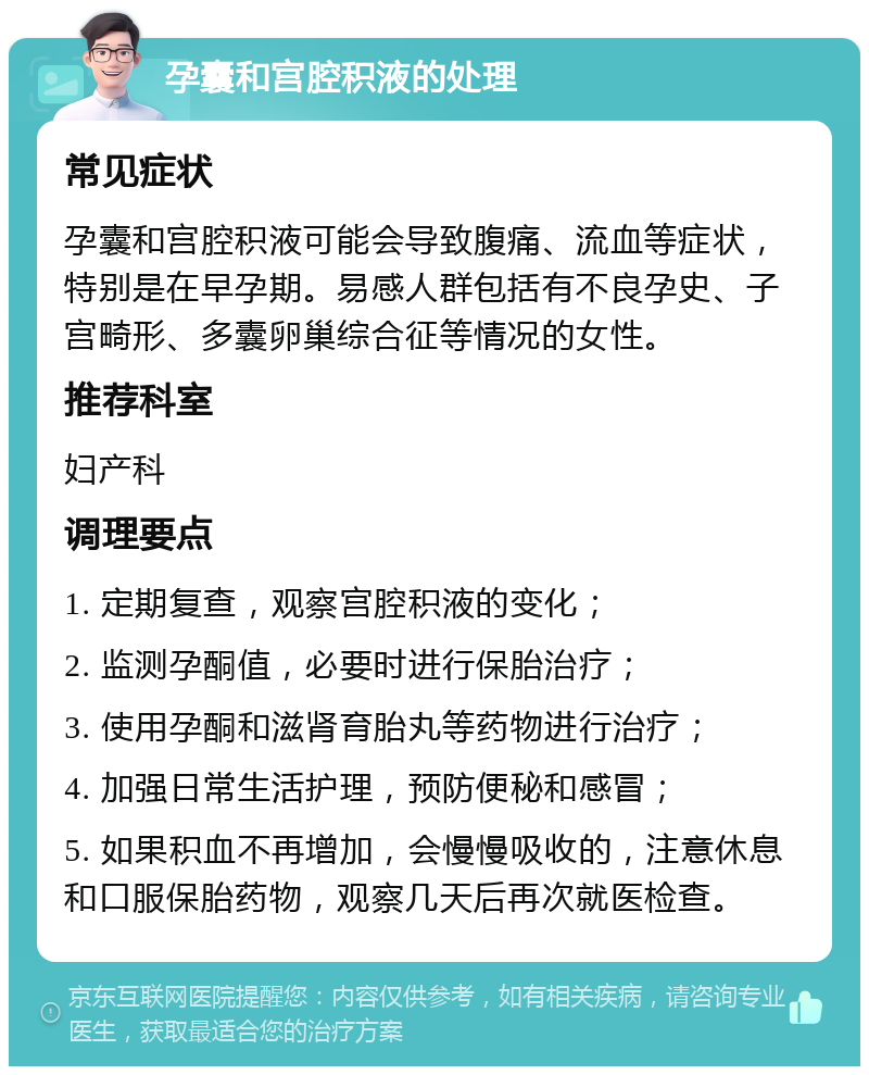 孕囊和宫腔积液的处理 常见症状 孕囊和宫腔积液可能会导致腹痛、流血等症状，特别是在早孕期。易感人群包括有不良孕史、子宫畸形、多囊卵巢综合征等情况的女性。 推荐科室 妇产科 调理要点 1. 定期复查，观察宫腔积液的变化； 2. 监测孕酮值，必要时进行保胎治疗； 3. 使用孕酮和滋肾育胎丸等药物进行治疗； 4. 加强日常生活护理，预防便秘和感冒； 5. 如果积血不再增加，会慢慢吸收的，注意休息和口服保胎药物，观察几天后再次就医检查。