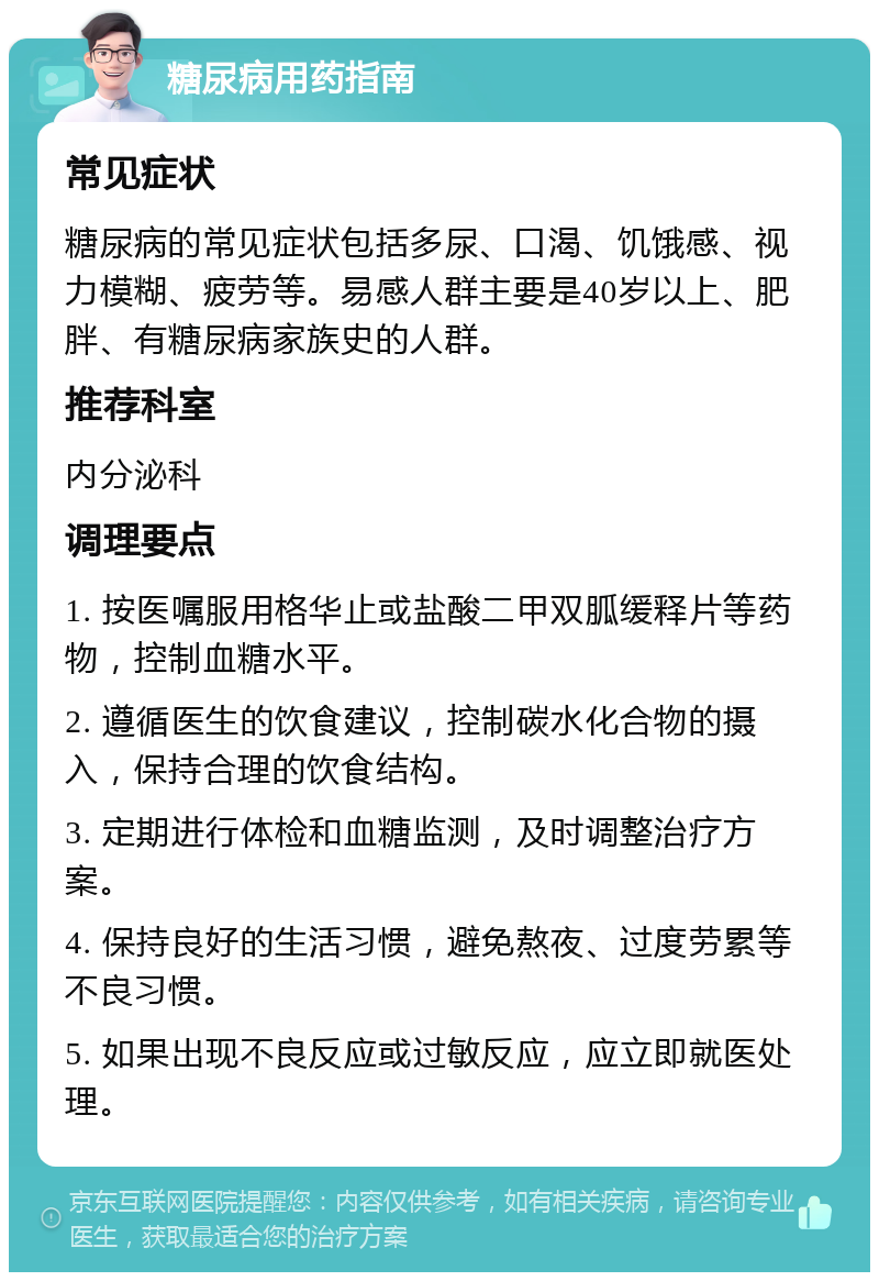 糖尿病用药指南 常见症状 糖尿病的常见症状包括多尿、口渴、饥饿感、视力模糊、疲劳等。易感人群主要是40岁以上、肥胖、有糖尿病家族史的人群。 推荐科室 内分泌科 调理要点 1. 按医嘱服用格华止或盐酸二甲双胍缓释片等药物，控制血糖水平。 2. 遵循医生的饮食建议，控制碳水化合物的摄入，保持合理的饮食结构。 3. 定期进行体检和血糖监测，及时调整治疗方案。 4. 保持良好的生活习惯，避免熬夜、过度劳累等不良习惯。 5. 如果出现不良反应或过敏反应，应立即就医处理。