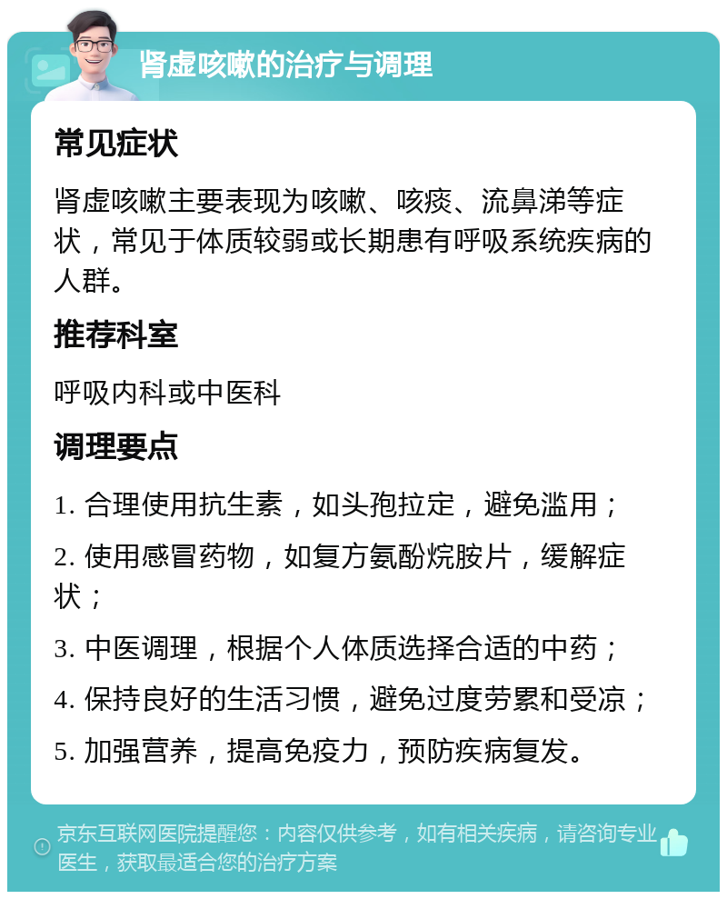 肾虚咳嗽的治疗与调理 常见症状 肾虚咳嗽主要表现为咳嗽、咳痰、流鼻涕等症状，常见于体质较弱或长期患有呼吸系统疾病的人群。 推荐科室 呼吸内科或中医科 调理要点 1. 合理使用抗生素，如头孢拉定，避免滥用； 2. 使用感冒药物，如复方氨酚烷胺片，缓解症状； 3. 中医调理，根据个人体质选择合适的中药； 4. 保持良好的生活习惯，避免过度劳累和受凉； 5. 加强营养，提高免疫力，预防疾病复发。