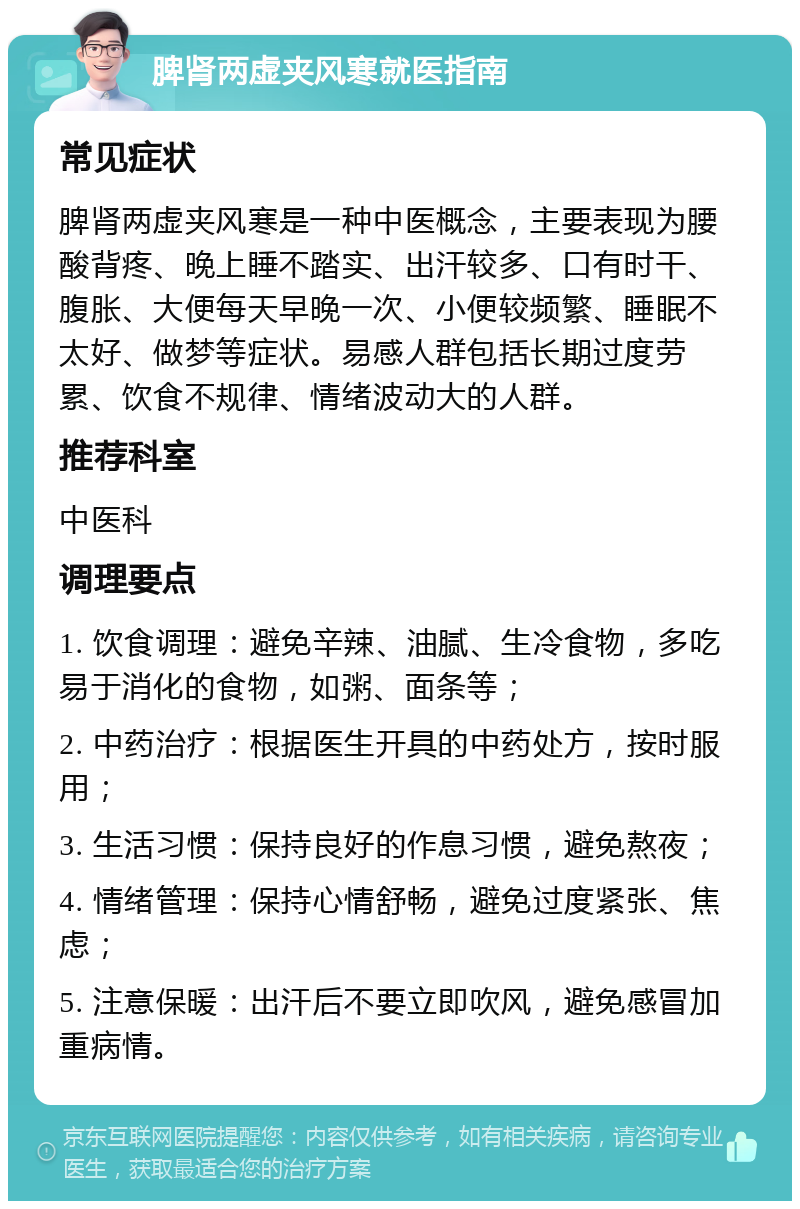 脾肾两虚夹风寒就医指南 常见症状 脾肾两虚夹风寒是一种中医概念，主要表现为腰酸背疼、晚上睡不踏实、出汗较多、口有时干、腹胀、大便每天早晚一次、小便较频繁、睡眠不太好、做梦等症状。易感人群包括长期过度劳累、饮食不规律、情绪波动大的人群。 推荐科室 中医科 调理要点 1. 饮食调理：避免辛辣、油腻、生冷食物，多吃易于消化的食物，如粥、面条等； 2. 中药治疗：根据医生开具的中药处方，按时服用； 3. 生活习惯：保持良好的作息习惯，避免熬夜； 4. 情绪管理：保持心情舒畅，避免过度紧张、焦虑； 5. 注意保暖：出汗后不要立即吹风，避免感冒加重病情。