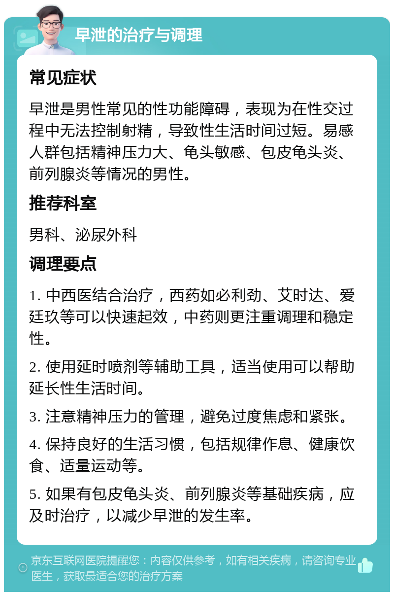 早泄的治疗与调理 常见症状 早泄是男性常见的性功能障碍，表现为在性交过程中无法控制射精，导致性生活时间过短。易感人群包括精神压力大、龟头敏感、包皮龟头炎、前列腺炎等情况的男性。 推荐科室 男科、泌尿外科 调理要点 1. 中西医结合治疗，西药如必利劲、艾时达、爱廷玖等可以快速起效，中药则更注重调理和稳定性。 2. 使用延时喷剂等辅助工具，适当使用可以帮助延长性生活时间。 3. 注意精神压力的管理，避免过度焦虑和紧张。 4. 保持良好的生活习惯，包括规律作息、健康饮食、适量运动等。 5. 如果有包皮龟头炎、前列腺炎等基础疾病，应及时治疗，以减少早泄的发生率。