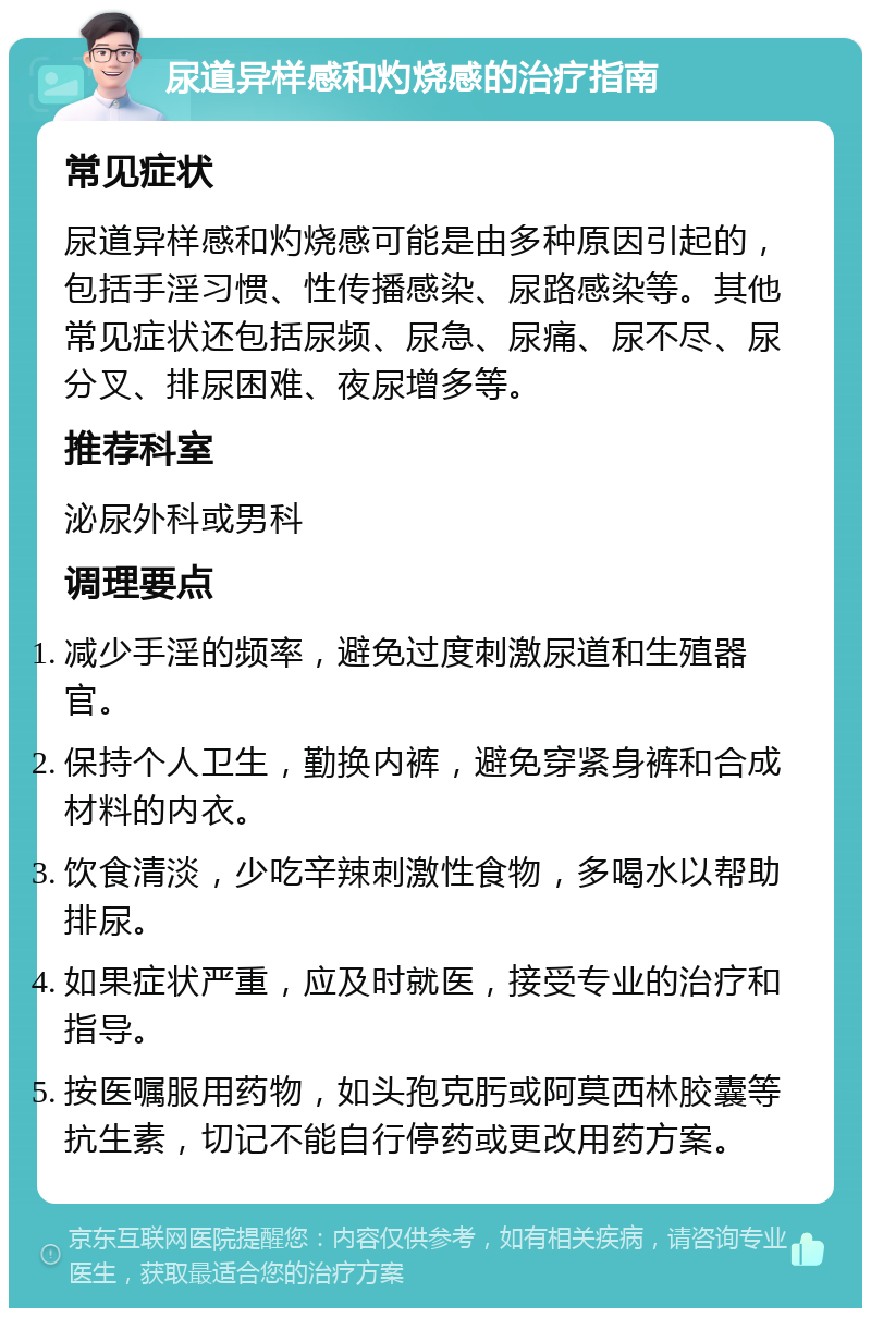 尿道异样感和灼烧感的治疗指南 常见症状 尿道异样感和灼烧感可能是由多种原因引起的，包括手淫习惯、性传播感染、尿路感染等。其他常见症状还包括尿频、尿急、尿痛、尿不尽、尿分叉、排尿困难、夜尿增多等。 推荐科室 泌尿外科或男科 调理要点 减少手淫的频率，避免过度刺激尿道和生殖器官。 保持个人卫生，勤换内裤，避免穿紧身裤和合成材料的内衣。 饮食清淡，少吃辛辣刺激性食物，多喝水以帮助排尿。 如果症状严重，应及时就医，接受专业的治疗和指导。 按医嘱服用药物，如头孢克肟或阿莫西林胶囊等抗生素，切记不能自行停药或更改用药方案。