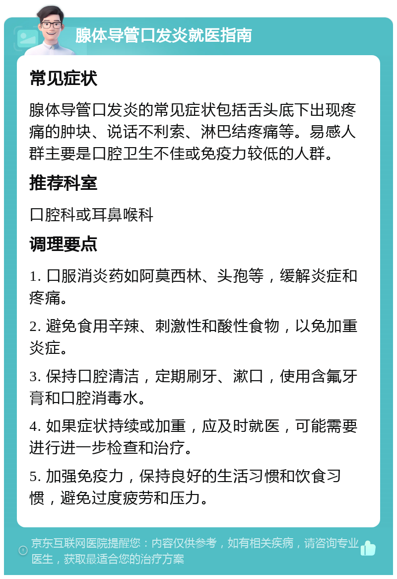 腺体导管口发炎就医指南 常见症状 腺体导管口发炎的常见症状包括舌头底下出现疼痛的肿块、说话不利索、淋巴结疼痛等。易感人群主要是口腔卫生不佳或免疫力较低的人群。 推荐科室 口腔科或耳鼻喉科 调理要点 1. 口服消炎药如阿莫西林、头孢等，缓解炎症和疼痛。 2. 避免食用辛辣、刺激性和酸性食物，以免加重炎症。 3. 保持口腔清洁，定期刷牙、漱口，使用含氟牙膏和口腔消毒水。 4. 如果症状持续或加重，应及时就医，可能需要进行进一步检查和治疗。 5. 加强免疫力，保持良好的生活习惯和饮食习惯，避免过度疲劳和压力。