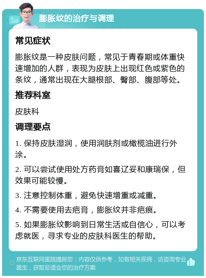 膨胀纹的治疗与调理 常见症状 膨胀纹是一种皮肤问题，常见于青春期或体重快速增加的人群，表现为皮肤上出现红色或紫色的条纹，通常出现在大腿根部、臀部、腹部等处。 推荐科室 皮肤科 调理要点 1. 保持皮肤湿润，使用润肤剂或橄榄油进行外涂。 2. 可以尝试使用处方药膏如喜辽妥和康瑞保，但效果可能较慢。 3. 注意控制体重，避免快速增重或减重。 4. 不需要使用去疤膏，膨胀纹并非疤痕。 5. 如果膨胀纹影响到日常生活或自信心，可以考虑就医，寻求专业的皮肤科医生的帮助。