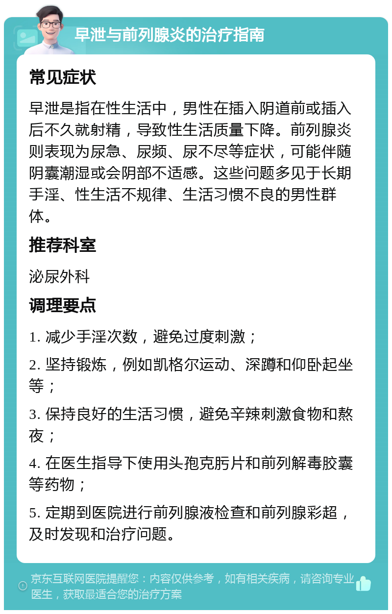 早泄与前列腺炎的治疗指南 常见症状 早泄是指在性生活中，男性在插入阴道前或插入后不久就射精，导致性生活质量下降。前列腺炎则表现为尿急、尿频、尿不尽等症状，可能伴随阴囊潮湿或会阴部不适感。这些问题多见于长期手淫、性生活不规律、生活习惯不良的男性群体。 推荐科室 泌尿外科 调理要点 1. 减少手淫次数，避免过度刺激； 2. 坚持锻炼，例如凯格尔运动、深蹲和仰卧起坐等； 3. 保持良好的生活习惯，避免辛辣刺激食物和熬夜； 4. 在医生指导下使用头孢克肟片和前列解毒胶囊等药物； 5. 定期到医院进行前列腺液检查和前列腺彩超，及时发现和治疗问题。