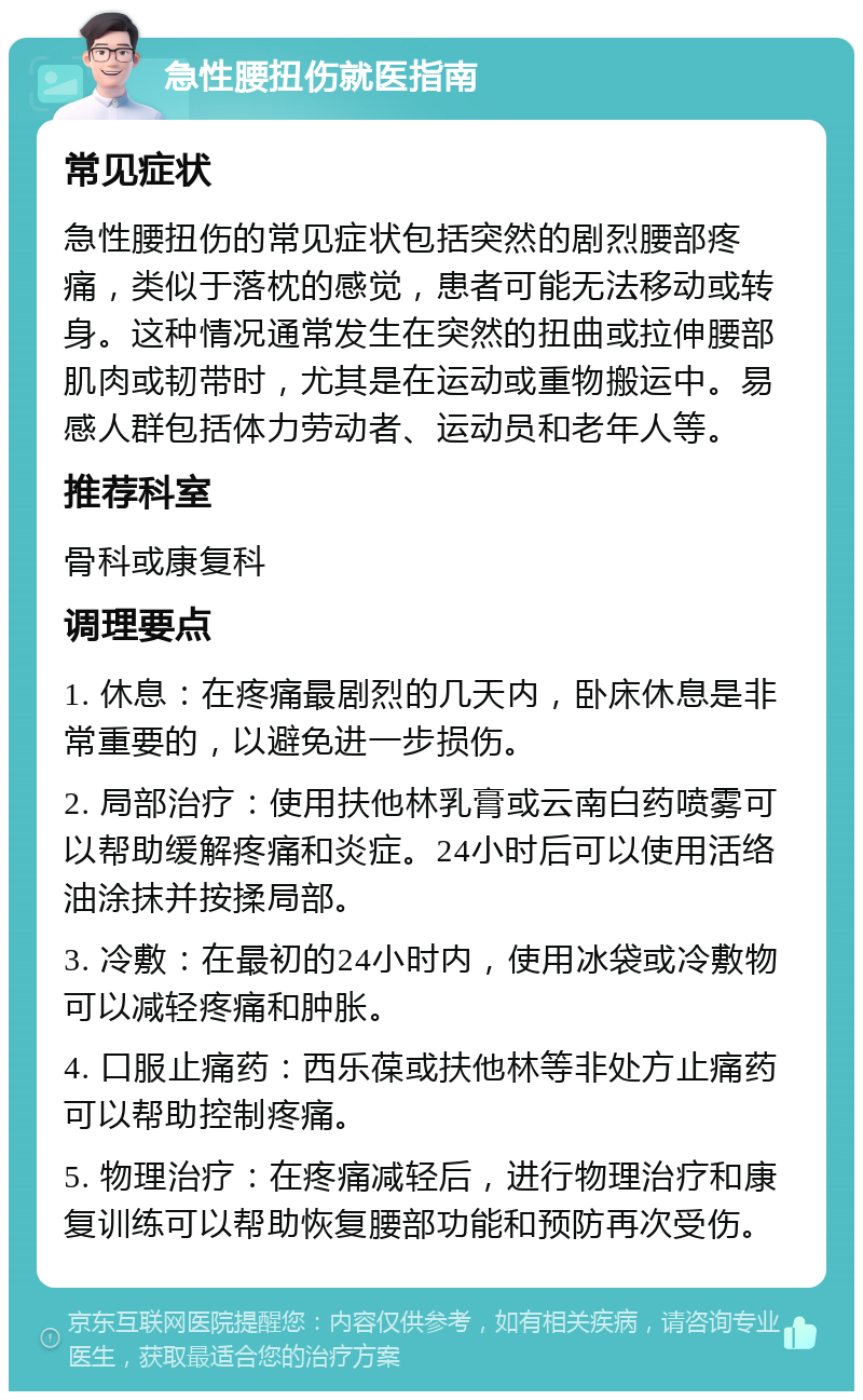 急性腰扭伤就医指南 常见症状 急性腰扭伤的常见症状包括突然的剧烈腰部疼痛，类似于落枕的感觉，患者可能无法移动或转身。这种情况通常发生在突然的扭曲或拉伸腰部肌肉或韧带时，尤其是在运动或重物搬运中。易感人群包括体力劳动者、运动员和老年人等。 推荐科室 骨科或康复科 调理要点 1. 休息：在疼痛最剧烈的几天内，卧床休息是非常重要的，以避免进一步损伤。 2. 局部治疗：使用扶他林乳膏或云南白药喷雾可以帮助缓解疼痛和炎症。24小时后可以使用活络油涂抹并按揉局部。 3. 冷敷：在最初的24小时内，使用冰袋或冷敷物可以减轻疼痛和肿胀。 4. 口服止痛药：西乐葆或扶他林等非处方止痛药可以帮助控制疼痛。 5. 物理治疗：在疼痛减轻后，进行物理治疗和康复训练可以帮助恢复腰部功能和预防再次受伤。