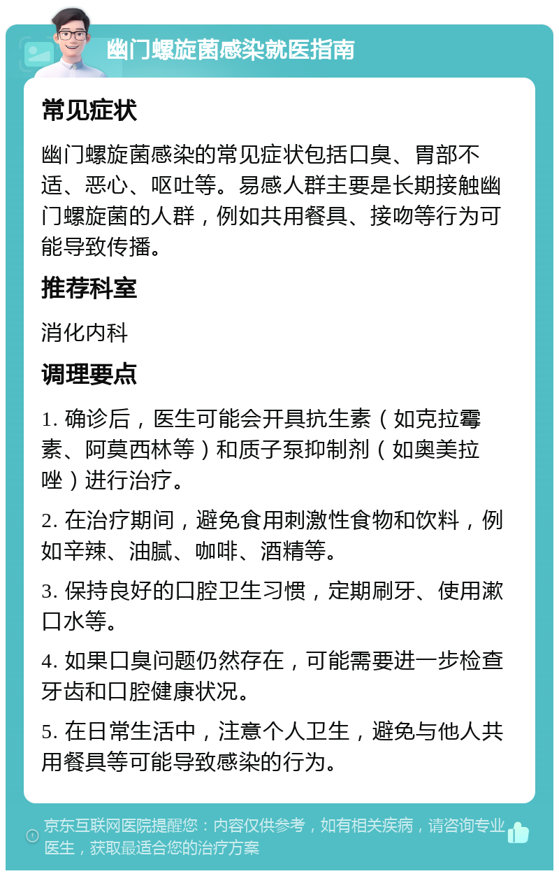 幽门螺旋菌感染就医指南 常见症状 幽门螺旋菌感染的常见症状包括口臭、胃部不适、恶心、呕吐等。易感人群主要是长期接触幽门螺旋菌的人群，例如共用餐具、接吻等行为可能导致传播。 推荐科室 消化内科 调理要点 1. 确诊后，医生可能会开具抗生素（如克拉霉素、阿莫西林等）和质子泵抑制剂（如奥美拉唑）进行治疗。 2. 在治疗期间，避免食用刺激性食物和饮料，例如辛辣、油腻、咖啡、酒精等。 3. 保持良好的口腔卫生习惯，定期刷牙、使用漱口水等。 4. 如果口臭问题仍然存在，可能需要进一步检查牙齿和口腔健康状况。 5. 在日常生活中，注意个人卫生，避免与他人共用餐具等可能导致感染的行为。