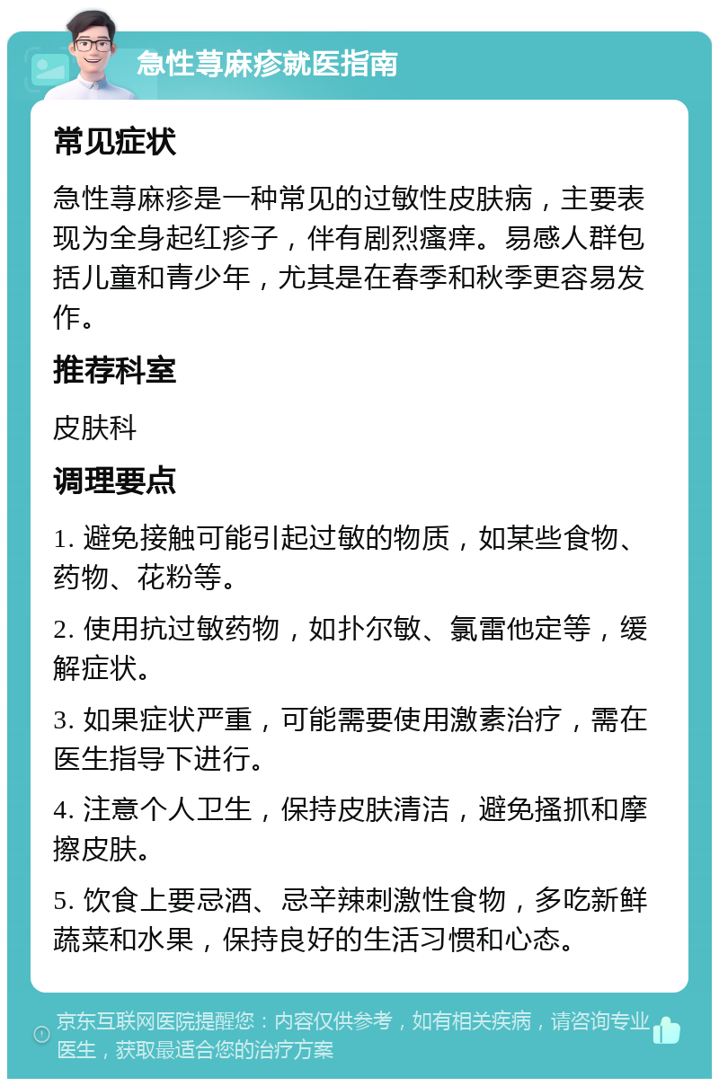 急性荨麻疹就医指南 常见症状 急性荨麻疹是一种常见的过敏性皮肤病，主要表现为全身起红疹子，伴有剧烈瘙痒。易感人群包括儿童和青少年，尤其是在春季和秋季更容易发作。 推荐科室 皮肤科 调理要点 1. 避免接触可能引起过敏的物质，如某些食物、药物、花粉等。 2. 使用抗过敏药物，如扑尔敏、氯雷他定等，缓解症状。 3. 如果症状严重，可能需要使用激素治疗，需在医生指导下进行。 4. 注意个人卫生，保持皮肤清洁，避免搔抓和摩擦皮肤。 5. 饮食上要忌酒、忌辛辣刺激性食物，多吃新鲜蔬菜和水果，保持良好的生活习惯和心态。