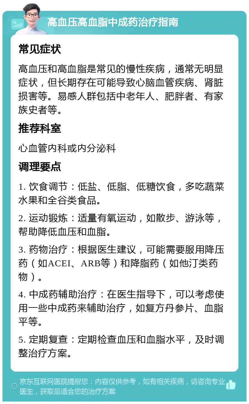 高血压高血脂中成药治疗指南 常见症状 高血压和高血脂是常见的慢性疾病，通常无明显症状，但长期存在可能导致心脑血管疾病、肾脏损害等。易感人群包括中老年人、肥胖者、有家族史者等。 推荐科室 心血管内科或内分泌科 调理要点 1. 饮食调节：低盐、低脂、低糖饮食，多吃蔬菜水果和全谷类食品。 2. 运动锻炼：适量有氧运动，如散步、游泳等，帮助降低血压和血脂。 3. 药物治疗：根据医生建议，可能需要服用降压药（如ACEI、ARB等）和降脂药（如他汀类药物）。 4. 中成药辅助治疗：在医生指导下，可以考虑使用一些中成药来辅助治疗，如复方丹参片、血脂平等。 5. 定期复查：定期检查血压和血脂水平，及时调整治疗方案。