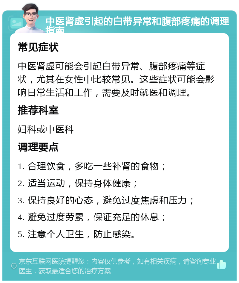 中医肾虚引起的白带异常和腹部疼痛的调理指南 常见症状 中医肾虚可能会引起白带异常、腹部疼痛等症状，尤其在女性中比较常见。这些症状可能会影响日常生活和工作，需要及时就医和调理。 推荐科室 妇科或中医科 调理要点 1. 合理饮食，多吃一些补肾的食物； 2. 适当运动，保持身体健康； 3. 保持良好的心态，避免过度焦虑和压力； 4. 避免过度劳累，保证充足的休息； 5. 注意个人卫生，防止感染。