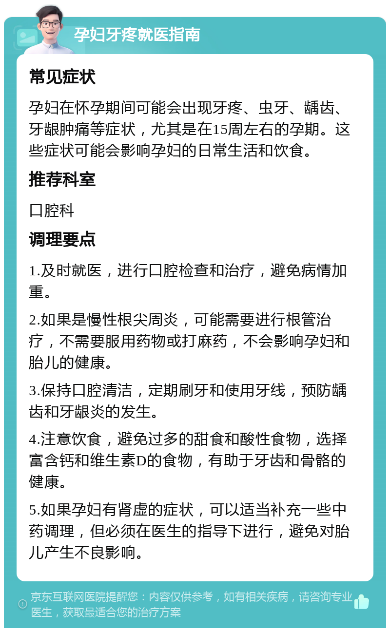 孕妇牙疼就医指南 常见症状 孕妇在怀孕期间可能会出现牙疼、虫牙、龋齿、牙龈肿痛等症状，尤其是在15周左右的孕期。这些症状可能会影响孕妇的日常生活和饮食。 推荐科室 口腔科 调理要点 1.及时就医，进行口腔检查和治疗，避免病情加重。 2.如果是慢性根尖周炎，可能需要进行根管治疗，不需要服用药物或打麻药，不会影响孕妇和胎儿的健康。 3.保持口腔清洁，定期刷牙和使用牙线，预防龋齿和牙龈炎的发生。 4.注意饮食，避免过多的甜食和酸性食物，选择富含钙和维生素D的食物，有助于牙齿和骨骼的健康。 5.如果孕妇有肾虚的症状，可以适当补充一些中药调理，但必须在医生的指导下进行，避免对胎儿产生不良影响。