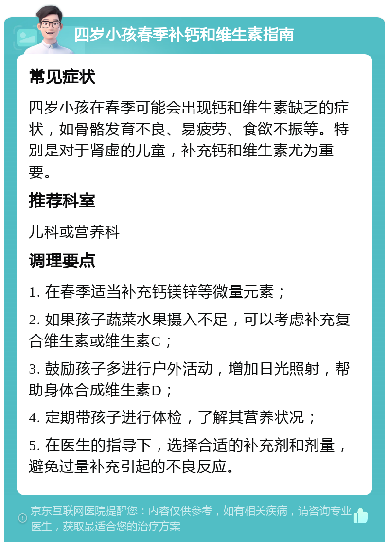 四岁小孩春季补钙和维生素指南 常见症状 四岁小孩在春季可能会出现钙和维生素缺乏的症状，如骨骼发育不良、易疲劳、食欲不振等。特别是对于肾虚的儿童，补充钙和维生素尤为重要。 推荐科室 儿科或营养科 调理要点 1. 在春季适当补充钙镁锌等微量元素； 2. 如果孩子蔬菜水果摄入不足，可以考虑补充复合维生素或维生素C； 3. 鼓励孩子多进行户外活动，增加日光照射，帮助身体合成维生素D； 4. 定期带孩子进行体检，了解其营养状况； 5. 在医生的指导下，选择合适的补充剂和剂量，避免过量补充引起的不良反应。