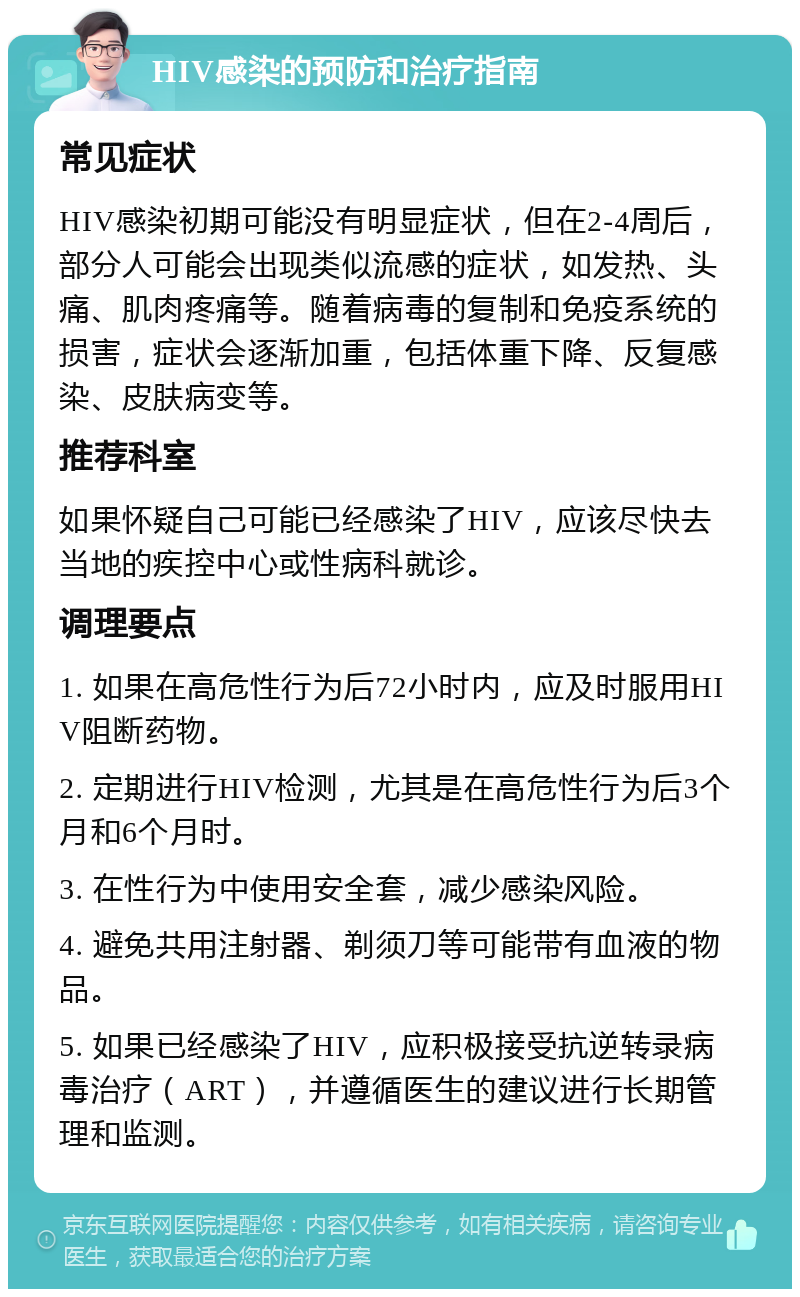 HIV感染的预防和治疗指南 常见症状 HIV感染初期可能没有明显症状，但在2-4周后，部分人可能会出现类似流感的症状，如发热、头痛、肌肉疼痛等。随着病毒的复制和免疫系统的损害，症状会逐渐加重，包括体重下降、反复感染、皮肤病变等。 推荐科室 如果怀疑自己可能已经感染了HIV，应该尽快去当地的疾控中心或性病科就诊。 调理要点 1. 如果在高危性行为后72小时内，应及时服用HIV阻断药物。 2. 定期进行HIV检测，尤其是在高危性行为后3个月和6个月时。 3. 在性行为中使用安全套，减少感染风险。 4. 避免共用注射器、剃须刀等可能带有血液的物品。 5. 如果已经感染了HIV，应积极接受抗逆转录病毒治疗（ART），并遵循医生的建议进行长期管理和监测。