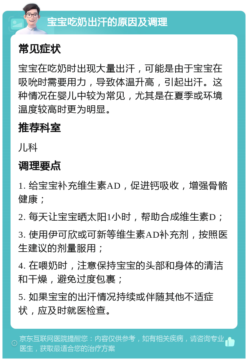 宝宝吃奶出汗的原因及调理 常见症状 宝宝在吃奶时出现大量出汗，可能是由于宝宝在吸吮时需要用力，导致体温升高，引起出汗。这种情况在婴儿中较为常见，尤其是在夏季或环境温度较高时更为明显。 推荐科室 儿科 调理要点 1. 给宝宝补充维生素AD，促进钙吸收，增强骨骼健康； 2. 每天让宝宝晒太阳1小时，帮助合成维生素D； 3. 使用伊可欣或可新等维生素AD补充剂，按照医生建议的剂量服用； 4. 在喂奶时，注意保持宝宝的头部和身体的清洁和干燥，避免过度包裹； 5. 如果宝宝的出汗情况持续或伴随其他不适症状，应及时就医检查。