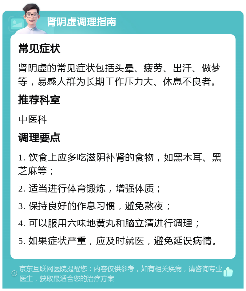 肾阴虚调理指南 常见症状 肾阴虚的常见症状包括头晕、疲劳、出汗、做梦等，易感人群为长期工作压力大、休息不良者。 推荐科室 中医科 调理要点 1. 饮食上应多吃滋阴补肾的食物，如黑木耳、黑芝麻等； 2. 适当进行体育锻炼，增强体质； 3. 保持良好的作息习惯，避免熬夜； 4. 可以服用六味地黄丸和脑立清进行调理； 5. 如果症状严重，应及时就医，避免延误病情。