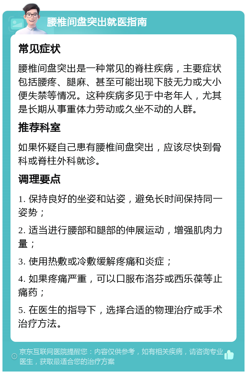 腰椎间盘突出就医指南 常见症状 腰椎间盘突出是一种常见的脊柱疾病，主要症状包括腰疼、腿麻、甚至可能出现下肢无力或大小便失禁等情况。这种疾病多见于中老年人，尤其是长期从事重体力劳动或久坐不动的人群。 推荐科室 如果怀疑自己患有腰椎间盘突出，应该尽快到骨科或脊柱外科就诊。 调理要点 1. 保持良好的坐姿和站姿，避免长时间保持同一姿势； 2. 适当进行腰部和腿部的伸展运动，增强肌肉力量； 3. 使用热敷或冷敷缓解疼痛和炎症； 4. 如果疼痛严重，可以口服布洛芬或西乐葆等止痛药； 5. 在医生的指导下，选择合适的物理治疗或手术治疗方法。