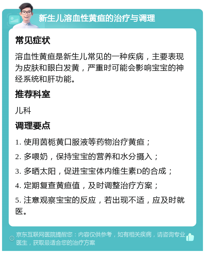 新生儿溶血性黄疸的治疗与调理 常见症状 溶血性黄疸是新生儿常见的一种疾病，主要表现为皮肤和眼白发黄，严重时可能会影响宝宝的神经系统和肝功能。 推荐科室 儿科 调理要点 1. 使用茵栀黄口服液等药物治疗黄疸； 2. 多喂奶，保持宝宝的营养和水分摄入； 3. 多晒太阳，促进宝宝体内维生素D的合成； 4. 定期复查黄疸值，及时调整治疗方案； 5. 注意观察宝宝的反应，若出现不适，应及时就医。