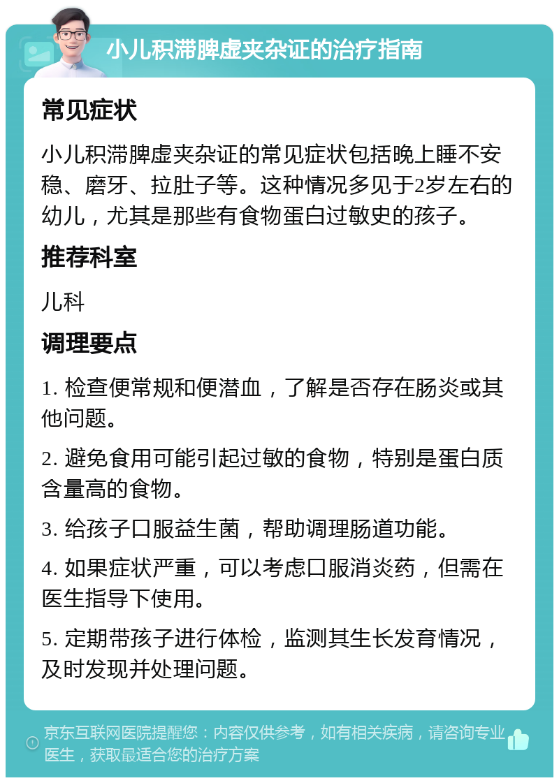 小儿积滞脾虚夹杂证的治疗指南 常见症状 小儿积滞脾虚夹杂证的常见症状包括晚上睡不安稳、磨牙、拉肚子等。这种情况多见于2岁左右的幼儿，尤其是那些有食物蛋白过敏史的孩子。 推荐科室 儿科 调理要点 1. 检查便常规和便潜血，了解是否存在肠炎或其他问题。 2. 避免食用可能引起过敏的食物，特别是蛋白质含量高的食物。 3. 给孩子口服益生菌，帮助调理肠道功能。 4. 如果症状严重，可以考虑口服消炎药，但需在医生指导下使用。 5. 定期带孩子进行体检，监测其生长发育情况，及时发现并处理问题。